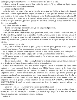 identifiqué y expliqué que buscaba a los dueños de la casa del final de la calle.
—Bueno, nunca llegamos a conocerlos —dijo la mujer—. Ya se habían marchado cuando
vinimos a vivir aquí. Sólo los vimos una vez.
—¿Recuerda algo de ellos?
—No. La mujer era mayor. Creo que se llamaba Beth o algo así. Su hijo vivía con ella. Era más
bien tímido. Fuimos a presentarnos después de comprar la casa, pero no pudimos mudarnos aquí
hasta pasado un tiempo. La casa llevaba desocupada un par de años y necesitaba muchas reformas. Mi
marido se ocupó de la mayor parte. No conocía a la anciana más allá de cruzar algún saludo con ella
mientras trabajaba en la casa, pero tuvo que dejarlo durante el invierno, y cuando reanudó las obras,
ellos ya se habían ido.
—¿Cuánto tiempo hace de eso?
—Bueno, llevamos aquí más de diez años, y eso fue justo al principio.
—¿Quién cuida ahora de la casa?
—Un pariente. Si no recuerdo mal, dijo que era un primo, o un sobrino. La anciana, Beth, no
llevaba bien el frío, explicó él, y se trasladó a Florida. A Tampa, creo. Él pasa por aquí un par de
veces al año. A veces se queda a dormir una noche, porque vemos una lámpara encendida…, en la
casa no hay electricidad…, pero es muy reservado. A nosotros nos da igual. Por aquí eso no resulta
extraño.
—¿Un pariente? No su hijo.
—No, pero se parece a él. Lleva el pelo igual y las mismas gafas, pero no es él. Tengo buena
memoria para las caras. Para los nombres no tanto, pero nunca olvido una cara.
Le di las gracias, y cuando estaba a punto de irme, vi unas varillas roscadas en el suelo junto a la
puerta del garaje. Eran de distintos largos, entre noventa y ciento ochenta centímetros.
—Mi marido trabaja en la construcción —explicó. Por si yo tenía malas intenciones, añadió—:
Está a punto de llegar.
—Sé que le parecerá raro —dije—, pero ¿le importaría si cojo una de esas varillas un momento?
Se la devolveré. —Pareció desconcertada—. Quiero sondar el suelo.
Pareció más desconcertada aún, pero accedió. Elegí una varilla de alrededor de ciento veinte
centímetros y me encaminé hacia la primera casa. Había llovido mucho, y la tierra estaba
relativamente blanda en ese lugar tan cercano a la charca; no obstante, me costó hincar la varilla.
Empezando desde la pila de bloques rotos, fui sondando cada vez más lejos lo más profundo que
pude, procurando ceñirme a recuadros de unos cincuenta por cincuenta centímetros. Sólo llevaba en
ello unos cinco minutos cuando empezó a llover, y otros cinco minutos más o menos cuando una
furgoneta entró en el jardín. Llevaba estampado en un costado: RON CARROLL: CONTRATISTA
INDEPENDIENTE. Se apeó un hombre corpulento con botas de trabajo, vaqueros viejos y un
cortavientos rojo.
—¿Qué tal? —saludó—. ¿Le importaría decirme qué está haciendo?
—¿Es usted el señor Carroll? —pregunté, tratando de ganar tiempo mientras seguía sondando el
terreno. La lluvia me corría por la espalda, y ya tenía la ropa pegada a la piel, pero no estaba
dispuesto a detenerme a menos que alguien me obligara.
—Exacto.
 