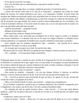 —Creo que he conocido a su mujer.
—Eso creo. Ha dicho que era usted detective y que quería sondar el suelo.
—Exacto. Yo…
La varilla topó con algo duro. La extraje, cambié de posición y la inserté de nuevo.
—¿Tiene otra varilla como ésta en la caja de la furgoneta? —pregunté. Las rachas de viento
debían de alcanzar los setenta kilómetros por hora, y yo empezaba a temblar. El gran frente del
nordeste que habían pronosticado podría traer precipitaciones en forma de nieve en las montañas, y
cuando los árboles más débiles se desplomaran, arrastrarían consigo los cables de alta tensión, pero
allí de momento caía agua helada. Esa noche la policía estaría desbordada por los accidentes y los
cortes de suministro eléctrico. Y en cierto modo era mejor así, si yo no me equivocaba en cuanto a lo
que creía que había enterrado bajo mis pies.
—¿Qué ha encontrado? —preguntó Carroll.
—Bloques de hormigón rotos.
—¿Para qué iban a enterrar bloques de hormigón?
Ahora estaba junto a mí, encorvado para protegerse de la lluvia. Saqué la varilla y la desplacé
unos treinta centímetros a la derecha. Esta vez no me topé con ningún obstáculo. La desplacé otros
sesenta centímetros a la izquierda. Se hundió unos cuarenta centímetros hasta topar con piedra.
—Para impedir que los animales desentierren algo —contesté—. ¿Se acuerda de la señora
Lagenheimer? Su mujer la conocía como Beth.
—Sí, la mujer que vivía aquí con su hijo. Se marchó hace años.
Me apoyé sobre la varilla. Me dolía la espalda de tanto empujar y tenía las manos en carne viva.
—No —repliqué—. Creo que nunca llegó a marcharse.
Trabajando juntos los dos y usando las otras varillas de la furgoneta de Carroll, no tardamos mucho
en delimitar los contornos de lo que, según creía, era una tumba. El rectángulo era aproximadamente
de un metro ochenta de largo por sesenta centímetros de ancho. Cuando acabamos, entregué a Carroll
una tarjeta de visita y le dije que volvería lo antes posible.
—¿No deberíamos avisar a la policía? —sugirió.
—Esta noche no vendrán —respondí—, no con este tiempo. Incluso si vinieran, no podrían
empezar a excavar hasta que haya luz de día. Y tal vez sólo sea una pila de hormigón roto.
—Ya. —Carroll no parecía muy convencido de que así fuera. Yo apenas lo oía por encima del
sonido del viento y el golpeteo de la lluvia.
—Mire, ya los llamaré desde el coche, ¿de acuerdo? —aseguré para tranquilizarlo.
Era un hombre corpulento y prefería que no intentase detenerme. No lo habría conseguido, pero
si llegábamos a las manos, uno de los dos, o los dos, acabaría haciéndose daño.
—No entiendo por qué no puede avisarlos ahora —dijo Carroll—. Y creo que usted debería
quedarse, ¿sabe? No me parece bien que se marche así sin más si es verdad que hay un cadáver aquí
enterrado.
«Cadáveres», pensé, pero no lo dije.
—Tiene mi tarjeta —insistí—. Quien sea, o lo que sea, que está ahí abajo no va a irse a ningún
 