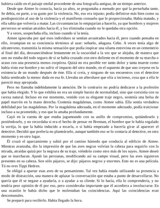 hubiera caído en el paisaje otoñal procedente de una fotografía antigua, de un tiempo anterior.
Desde que Aimee lo conocía, hacía ya años, se preguntaba a menudo por qué la perturbaba tanto.
Se debía, en parte, a su gusto por la violencia. No, eso era injusto; podía definirse más bien como su
predisposición al uso de la violencia y el manifiesto consuelo que le proporcionaba. Había matado, y
ella sabía que volvería a matar. Las circunstancias lo empujarían a hacerlo, ya que hombres y mujeres
perversos se sentían atraídos hacia él, y los eliminaba cuando no le quedaba otra opción.
Y a veces, sospechaba ella, incluso cuando sí la tenía.
Aimee ignoraba por qué esos individuos se sentían arrastrados hacia él, pero cuando pensaba en
ello, irrumpían en su conciencia términos al azar: señuelo, añagaza. Cebo. A veces tenía algo de
ultraterreno, transmitía la misma sensación que podía inspirar una silueta entrevista en un cementerio
al final del día, desvaneciéndose lentamente en la oscuridad a la vez que se alejaba, de manera que
uno no estaba del todo seguro de si se había cruzado con otro doliente en el momento de su marcha o
acaso con una presencia menos corpórea. Quizá no era posible ver tanto dolor y tanta muerte como
había visto ese hombre y no sufrir el impacto del otro mundo, en el supuesto de que uno creyese en la
existencia de un mundo después de éste. Ella sí creía, y ninguno de sus encuentros con el detective
había sembrado la menor duda en esa fe. Llevaba un aftershave que olía a incienso, cosa que a ella le
pareció muy apropiada.
Pero no llamaba indebidamente la atención. De lo contrario no podría dedicarse a la profesión
que había elegido. Y lo que exhibía no era un simple barniz de normalidad, sino que coexistía con su
rareza natural. Incluso en ese momento, vestido con su elegante traje negro, sostenía una bolsa de
papel marrón en la mano derecha. Contenía magdalenas, como Aimee sabía. Ella sentía verdadera
debilidad por las magdalenas. Por la magdalena adecuada, en el momento adecuado, podía traicionar
incluso a su prometido, y eso que lo amaba profundamente.
Cayó en la cuenta de que estaba jugueteando con su anillo de compromiso, quitándoselo y
poniéndoselo, y no recordaba si era el hecho de pensar en Brennan, el hombre que le había regalado
la sortija, lo que la había inducido a tocarla, o si había empezado a hacerla girar al aparecer el
detective. Decidió que prefería no planteárselo, aunque también eso se lo contaría al detective, en otro
momento y en otro lugar.
Él cruzó el aparcamiento y subió por el camino húmedo que conducía al edificio de Aimee.
Mientras avanzaba, dio la impresión de que las aves negras volvían la cabeza para seguirlo con la
mirada, atraídas quizá por la negrura de su traje, viéndolo como otro más de los suyos. Aimee deseó
que se marcharan. Ajustó las persianas, modificando así su campo visual, pero las aves siguieron
presentes en su cabeza. Son sólo pájaros, se dijo: pájaros negros y enormes. Esto no es una película.
Tú no eres Tippi Hedren.
Se obligó a apartar esas aves de su pensamiento. Tal vez había estado utilizando su presencia a
modo de distracción, una manera de aplazar la conversación que estaba a punto de desarrollarse. No
quería que él se negase a ayudarla, o a ayudar a su cliente. Si lo hacía, ella lo comprendería, y no
tendría peor opinión de él por eso, pero consideraba importante que él accediera a involucrarse. En
una ocasión le había dicho que le molestaban las coincidencias. Aquí las coincidencias eran
descomunales.
Se preparó para recibirlo. Había llegado la hora.
 