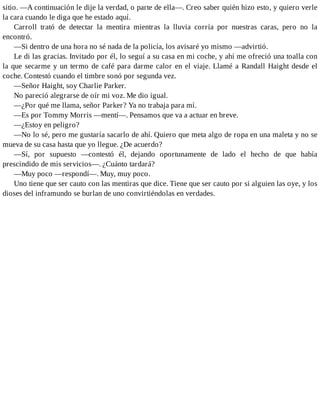 sitio. —A continuación le dije la verdad, o parte de ella—. Creo saber quién hizo esto, y quiero verle
la cara cuando le diga que he estado aquí.
Carroll trató de detectar la mentira mientras la lluvia corría por nuestras caras, pero no la
encontró.
—Si dentro de una hora no sé nada de la policía, los avisaré yo mismo —advirtió.
Le di las gracias. Invitado por él, lo seguí a su casa en mi coche, y ahí me ofreció una toalla con
la que secarme y un termo de café para darme calor en el viaje. Llamé a Randall Haight desde el
coche. Contestó cuando el timbre sonó por segunda vez.
—Señor Haight, soy Charlie Parker.
No pareció alegrarse de oír mi voz. Me dio igual.
—¿Por qué me llama, señor Parker? Ya no trabaja para mí.
—Es por Tommy Morris —mentí—. Pensamos que va a actuar en breve.
—¿Estoy en peligro?
—No lo sé, pero me gustaría sacarlo de ahí. Quiero que meta algo de ropa en una maleta y no se
mueva de su casa hasta que yo llegue. ¿De acuerdo?
—Sí, por supuesto —contestó él, dejando oportunamente de lado el hecho de que había
prescindido de mis servicios—. ¿Cuánto tardará?
—Muy poco —respondí—. Muy, muy poco.
Uno tiene que ser cauto con las mentiras que dice. Tiene que ser cauto por si alguien las oye, y los
dioses del inframundo se burlan de uno convirtiéndolas en verdades.
 