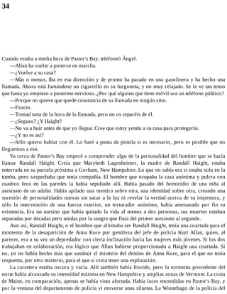 34
Cuando estaba a media hora de Pastor's Bay, telefoneó Ángel.
—Allan ha vuelto a ponerse en marcha.
—¿Vuelve a su casa?
—Más o menos. Iba en esa dirección y de pronto ha parado en una gasolinera y ha hecho una
llamada. Ahora está fumándose un cigarrillo en su furgoneta, y no muy relajado. Se le ve tan tenso
que hasta yo empiezo a ponerme nervioso. ¿Por qué alguien que tiene móvil usa un teléfono público?
—Porque no quiere que quede constancia de su llamada en ningún sitio.
—Exacto.
—Tomad nota de la hora de la llamada, pero no os separéis de él.
—¿Seguro? ¿Y Haight?
—No va a huir antes de que yo llegue. Cree que estoy yendo a su casa para protegerlo.
—¿Y no es así?
—Sólo quiero hablar con él. Lo haré a punta de pistola si es necesario, pero es posible que no
lleguemos a eso.
Ya cerca de Pastor's Bay empecé a comprender algo de la personalidad del hombre que se hacía
llamar Randall Haight. Creía que Marybeth Lagenheimer, la madre de Randall Haight, estaba
enterrada en su parcela próxima a Gorham, New Hampshire. Lo que no sabía era si estaba sola en la
tumba, pero sospechaba que tenía compañía. El hombre que ocupaba la casa anónima y pulcra con
cuadros feos en las paredes la había sepultado allí. Había pasado del homicidio de una niña al
asesinato de un adulto. Había apilado una mentira sobre otra, una identidad sobre otra, creando una
sucesión de personalidades nuevas sin sacar a la luz ni revelar la verdad acerca de su impostura, y
sólo la intervención de una fuerza exterior, un torturador anónimo, había amenazado por fin su
existencia. Era un asesino que había quitado la vida al menos a dos personas, sus muertes estaban
separadas por décadas pero unidas por la sangre que fluía del primer asesinato al segundo.
Aun así, Randall Haight, o el hombre que afirmaba ser Randall Haight, tenía una coartada para el
momento de la desaparición de Anna Kore por gentileza del jefe de policía Kurt Allan, quien, al
parecer, era a su vez un depredador con cierta inclinación hacia las mujeres más jóvenes. Si los dos
trabajaban en colaboración, era lógico que Allan hubiese proporcionado a Haight una coartada. Si
no, yo no había hecho más que sustituir el misterio del destino de Anna Kore, para el que no tenía
respuesta, por otro misterio, para el que sí creía tener una explicación.
La carretera estaba oscura y vacía. Allí también había llovido, pero la tormenta procedente del
norte había alcanzado su intensidad máxima en New Hampshire y amplias zonas de Vermont. La costa
de Maine, en comparación, apenas se había visto afectada. Había luces encendidas en Pastor's Bay, y
por la ventana del departamento de policía vi moverse unas siluetas. La Winnebago de la policía del
 