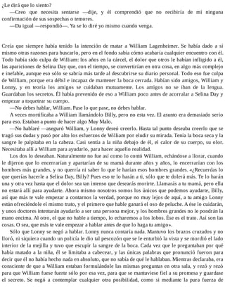 ¿Le dirá que lo siento?
—Creo que necesita sentarse —dije, y él comprendió que no recibiría de mí ninguna
confirmación de sus sospechas o temores.
—Da igual —respondió—. Ya se lo diré yo mismo cuando venga.
Creía que siempre había tenido la intención de matar a William Lagenheimer. Se había dado a sí
mismo otras razones para buscarlo, pero en el fondo sabía cómo acabaría cualquier encuentro con él.
Todo había sido culpa de William: los años en la cárcel, el dolor que otros le habían infligido a él,
las apariciones de Selina Day que, con el tiempo, se convertirían en otra cosa, en algo más complejo
e inefable, aunque eso sólo se sabría más tarde al descubrirse su diario personal. Todo eso fue culpa
de William, porque era débil e incapaz de mantener la boca cerrada. Habían sido amigos, William y
Lonny, y en teoría los amigos se cuidaban mutuamente. Los amigos no se iban de la lengua.
Guardaban los secretos. Él había prevenido de eso a William poco antes de acorralar a Selina Day y
empezar a toquetear su cuerpo.
—No debes hablar, William. Pase lo que pase, no debes hablar.
A veces mortificaba a William llamándolo Billy, pero no esta vez. El asunto era demasiado serio
para eso. Estaban a punto de hacer algo Muy Malo.
—No hablaré —aseguró William, y Lonny deseó creerlo. Hasta tal punto deseaba creerlo que se
tragó sus dudas y pasó por alto los esfuerzos de William por eludir su mirada. Tenía la boca seca y la
sangre le palpitaba en la cabeza. Casi sentía a la niña debajo de él, el calor de su cuerpo, su olor.
Necesitaba allí a William para ayudarlo, para hacer aquello realidad.
Los dos lo deseaban. Naturalmente no fue así como lo contó William, echándose a llorar, cuando
le dijeron que lo encerrarían y apartarían de su mamá durante años y años, lo encerrarían con los
hombres más grandes, y no querría ni saber lo que le harían esos hombres grandes. «¿Recuerdas lo
que querías hacerle a Selina Day, Billy? Pues eso te lo harán a ti, sólo que te dolerá más. Te lo harán
una y otra vez hasta que el dolor sea tan intenso que desearás morirte. Llamarás a tu mamá, pero ella
no estará allí para ayudarte. Ahora mismo nosotros somos los únicos que podemos ayudarte, Billy,
así que más te vale empezar a contarnos la verdad, porque no muy lejos de aquí, a tu amigo Lonny
están ofreciéndole el mismo trato, y el primero que hable ganará el oso de peluche. A ése lo cuidarán,
y unos doctores intentarán ayudarlo a ser una persona mejor, y los hombres grandes no le pondrán la
mano encima. Al otro, el que no hable a tiempo, lo echaremos a los lobos. Ése es el trato. Así son las
cosas. O sea, que más te vale empezar a hablar antes de que lo haga tu amigo».
Sólo que Lonny se negó a hablar. Lonny nunca contaría nada. Mantuvo los brazos cruzados y no
lloró, ni siquiera cuando un policía le dio tal pescozón que se le enturbió la vista y se mordió el lado
interior de la mejilla y tuvo que escupir la sangre de la boca. Cada vez que le preguntaban por qué
había matado a la niña, él se limitaba a cabecear, y las únicas palabras que pronunció fueron para
decir que él no había hecho nada en absoluto, que no sabía de qué le hablaban. Mientras declaraba, era
consciente de que a William estaban formulándole las mismas preguntas en otra sala, y rezó y rezó
para que William fuese fuerte sólo por esa vez, para que se mantuviese fiel a su promesa y guardase
el secreto. Se negó a contemplar cualquier otra posibilidad, como si mediante la pura fuerza de
 