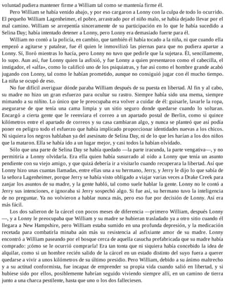 voluntad pudiera mantener firme a William tal como se mantenía firme él.
Pero William se había venido abajo, y por eso cargaron a Lonny con la culpa de todo lo ocurrido.
El pequeño William Lagenheimer, el pobre, arrastrado por el niño malo, se había dejado llevar por el
mal camino. William se arrepentía sinceramente de su participación en lo que le había sucedido a
Selina Day; había intentado detener a Lonny, pero Lonny era demasiado fuerte para él.
William no contó a la policía, en cambio, que también él había tocado a la niña, ni que cuando ella
empezó a agitarse y patalear, fue él quien le inmovilizó las piernas para que no pudiera apartar a
Lonny. Sí, lloró mientras lo hacía, pero Lonny no tuvo que pedirle que la sujetara. Él, sencillamente,
lo supo. Aun así, fue Lonny quien la asfixió, y fue Lonny a quien presentaron como el cabecilla, el
instigador, el «alfa», como lo calificó uno de los psiquiatras, y fue así como el hombre grande acabó
jugando con Lonny, tal como le habían prometido, aunque no consiguió jugar con él mucho tiempo.
La niña se ocupó de eso.
No fue difícil averiguar dónde paraba William después de su puesta en libertad. Al fin y al cabo,
su madre no hizo un gran esfuerzo para ocultar su rastro. Siempre había sido una mema, siempre
mimando a su niñito. Lo único que le preocupaba era volver a cuidar de él: guisarle, lavarle la ropa,
asegurarse de que tenía una cama limpia y un sitio seguro donde quedarse cuando lo soltaran.
Encargó a cierta gente que le reenviara el correo a un apartado postal de Berlin, como si quince
kilómetros entre el apartado de correos y su casa cambiaran algo, y nunca se planteó que así podía
poner en peligro todo el esfuerzo que había implicado proporcionar identidades nuevas a los chicos.
Ni siquiera los negros hablaban ya del asesinato de Selina Day, ni de lo que les harían a los dos niños
que la mataron. Ella se había ido a un lugar mejor, y casi todos la habían olvidado.
Sólo que una parte de Selina Day se había quedado —la parte iracunda, la parte vengativa—, y no
permitiría a Lonny olvidarla. Era ella quien había susurrado al oído a Lonny que tenía un asunto
pendiente con su viejo amigo, y que quizá debería ir a visitarlo cuando recuperara la libertad. Así que
Lonny hizo unas cuantas llamadas, entre ellas una a su hermano, Jerry, y Jerry le dijo lo que sabía de
la señora Lagenheimer, porque Jerry se había visto obligado a viajar varias veces a Drake Creek para
zanjar los asuntos de su madre, y la gente habló, tal como suele hablar la gente. Lonny no le contó a
Jerry sus intenciones, e ignoraba si Jerry sospechó algo. Si fue así, su hermano tuvo la inteligencia
de no preguntar. Ya no volvieron a hablar nunca más, pero eso fue por decisión de Lonny. Así era
más fácil.
Los dos salieron de la cárcel con pocos meses de diferencia —primero William, después Lonny
—, y a Lonny le preocupaba que William y su madre se hubieran trasladado ya a otro sitio cuando él
llegara a New Hampshire, pero William estaba sumido en una profunda depresión, y la medicación
recetada para combatirla minaba aún más su resistencia al asfixiante amor de su madre. Lonny
encontró a William paseando por el bosque cerca de aquella casucha prefabricada que su madre había
comprado: ¡cómo se le ocurrió comprarla! Era tan tonta que ni siquiera había concebido la idea de
alquilar, como si un hombre recién salido de la cárcel en un estado distinto del suyo fuera a querer
quedarse a vivir a unos kilómetros de su último presidio. Pero William, debido a su ánimo maltrecho
y a su actitud conformista, fue incapaz de emprender su propia vida cuando salió en libertad, y si
hubiese sido por ellos, posiblemente habrían seguido viviendo siempre allí, en un camino de tierra
junto a una charca pestilente, hasta que uno o los dos falleciesen.
 