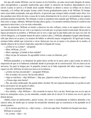 Así que allí estaba William, con las manos en los bolsillos, un tanto encorvado después de tantos
años encogiéndose y pasando inadvertido para eludir la atención de hombres depredadores en la
cárcel. Lonny se acercó a él desde atrás cuando William se detuvo a mirar su reflejo en la charca
inmunda, y el reflejo del propio Lonny cobró forma gradualmente junto al de William. El tiempo
entre rejas había acentuado, más que diluirlo, el parecido que siempre había existido entre ellos. Los
dos pesaban unos kilos de más a causa de la mala alimentación de la cárcel y presentaban un aspecto
prematuramente envejecido. No obstante, Lonny se mantenía más erguido que William, y tenía el pelo
más claro y largo. Además, William llevaba ahora gafas, y la montura metálica barata le confería una
apariencia más triste y a la vez más vulnerable.
Por un momento, William se limitó a observar los dos reflejos, como si no supiera bien si veía
una manifestación de un ser real o un espectro evocado por su propia mente trastornada. De pronto la
figura pronunció su nombre, y William oyó la voz y supo que lo que había ante sus ojos era real. Se
volvió despacio, y al instante tenían de nuevo catorce años, y William adoptaba el papel subordinado,
sólo que ahora en su pose y su manera de hablar se advertía mayor resignación. Al igual que Lonny,
siempre había sabido que volverían a verse. Quizá por eso no se opuso a los planes de su madre, ni
intentó alejarse de la cárcel. Esperaba, esperaba la llegada de Lonny.
—¿Cómo te va, Lonny? —preguntó.
—Bien, William. ¿Y a ti?
—Bien, supongo. ¿Cuándo te han soltado?
—Hace un par de semanas. Es agradable volver a estar en libertad, ¿no?
—Ajá.
William parpadeó, y se desplazó las gafas hacia arriba en la nariz, pese a que Lonny no tenía la
impresión de que se le hubieran resbalado desde el principio de la conversación. Tal vez fuera un tic
nervioso. Se pasó la lengua por la pequeña cicatriz en el lado izquierdo del labio superior. Lonny
reparó en ella. William no tenía esa marca en la infancia.
—¿Cómo me has encontrado? —preguntó William.
—Por tu madre. Su correo. No ha sido difícil.
—Aquí se está bien —dijo William—. Hay paz. ¿Quieres entrar? ¿Tomar un refresco o algo?
—¿Tienes algo más fuerte?
—No, me estoy medicando. No puedo beber alcohol. No me importa demasiado. Lo probé al salir
de la cárcel pero no me gustó el sabor.
—Quizá no probaste del bueno.
—Era whisky —dijo William—. No recuerdo la marca. Fui a un bar. Pensé que eso era lo que se
hacía en semejantes casos, ya me entiendes, cuando sales de la cárcel. O al menos eso era lo que los
demás decían.
«Habla como un adolescente», pensó Lonny. «Es como si mentalmente se hubiera detenido a los
catorce años, de modo que su cuerpo ha envejecido mientras que su conciencia se ha quedado en el
mismo punto».
—Es lo mismo que hice yo —dijo Lonny—. A mí me supo bien. También me busqué una nena.
William se sonrojó.
—Jo, Lonny —dijo—. Jo.
 