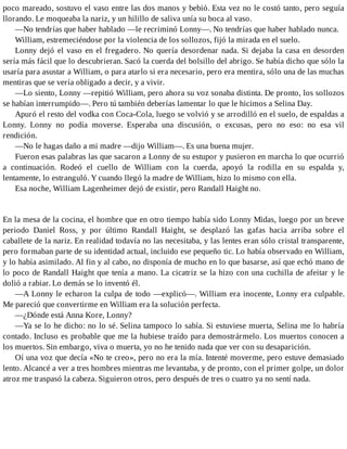 poco mareado, sostuvo el vaso entre las dos manos y bebió. Esta vez no le costó tanto, pero seguía
llorando. Le moqueaba la nariz, y un hilillo de saliva unía su boca al vaso.
—No tendrías que haber hablado —le recriminó Lonny—. No tendrías que haber hablado nunca.
William, estremeciéndose por la violencia de los sollozos, fijó la mirada en el suelo.
Lonny dejó el vaso en el fregadero. No quería desordenar nada. Si dejaba la casa en desorden
sería más fácil que lo descubrieran. Sacó la cuerda del bolsillo del abrigo. Se había dicho que sólo la
usaría para asustar a William, o para atarlo si era necesario, pero era mentira, sólo una de las muchas
mentiras que se vería obligado a decir, y a vivir.
—Lo siento, Lonny —repitió William, pero ahora su voz sonaba distinta. De pronto, los sollozos
se habían interrumpido—. Pero tú también deberías lamentar lo que le hicimos a Selina Day.
Apuró el resto del vodka con Coca-Cola, luego se volvió y se arrodilló en el suelo, de espaldas a
Lonny. Lonny no podía moverse. Esperaba una discusión, o excusas, pero no eso: no esa vil
rendición.
—No le hagas daño a mi madre —dijo William—. Es una buena mujer.
Fueron esas palabras las que sacaron a Lonny de su estupor y pusieron en marcha lo que ocurrió
a continuación. Rodeó el cuello de William con la cuerda, apoyó la rodilla en su espalda y,
lentamente, lo estranguló. Y cuando llegó la madre de William, hizo lo mismo con ella.
Esa noche, William Lagenheimer dejó de existir, pero Randall Haight no.
En la mesa de la cocina, el hombre que en otro tiempo había sido Lonny Midas, luego por un breve
periodo Daniel Ross, y por último Randall Haight, se desplazó las gafas hacia arriba sobre el
caballete de la nariz. En realidad todavía no las necesitaba, y las lentes eran sólo cristal transparente,
pero formaban parte de su identidad actual, incluido ese pequeño tic. Lo había observado en William,
y lo había asimilado. Al fin y al cabo, no disponía de mucho en lo que basarse, así que echó mano de
lo poco de Randall Haight que tenía a mano. La cicatriz se la hizo con una cuchilla de afeitar y le
dolió a rabiar. Lo demás se lo inventó él.
—A Lonny le echaron la culpa de todo —explicó—. William era inocente, Lonny era culpable.
Me pareció que convertirme en William era la solución perfecta.
—¿Dónde está Anna Kore, Lonny?
—Ya se lo he dicho: no lo sé. Selina tampoco lo sabía. Si estuviese muerta, Selina me lo habría
contado. Incluso es probable que me la hubiese traído para demostrármelo. Los muertos conocen a
los muertos. Sin embargo, viva o muerta, yo no he tenido nada que ver con su desaparición.
Oí una voz que decía «No te creo», pero no era la mía. Intenté moverme, pero estuve demasiado
lento. Alcancé a ver a tres hombres mientras me levantaba, y de pronto, con el primer golpe, un dolor
atroz me traspasó la cabeza. Siguieron otros, pero después de tres o cuatro ya no sentí nada.
 