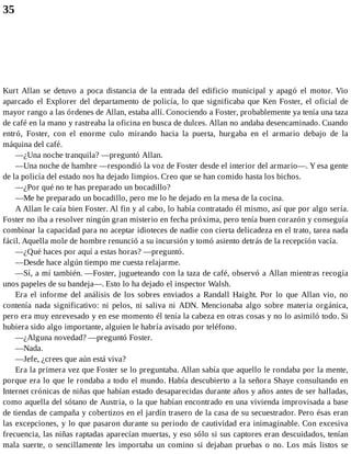 35
Kurt Allan se detuvo a poca distancia de la entrada del edificio municipal y apagó el motor. Vio
aparcado el Explorer del departamento de policía, lo que significaba que Ken Foster, el oficial de
mayor rango a las órdenes de Allan, estaba allí. Conociendo a Foster, probablemente ya tenía una taza
de café en la mano y rastreaba la oficina en busca de dulces. Allan no andaba desencaminado. Cuando
entró, Foster, con el enorme culo mirando hacia la puerta, hurgaba en el armario debajo de la
máquina del café.
—¿Una noche tranquila? —preguntó Allan.
—Una noche de hambre —respondió la voz de Foster desde el interior del armario—. Y esa gente
de la policía del estado nos ha dejado limpios. Creo que se han comido hasta los bichos.
—¿Por qué no te has preparado un bocadillo?
—Me he preparado un bocadillo, pero me lo he dejado en la mesa de la cocina.
A Allan le caía bien Foster. Al fin y al cabo, lo había contratado él mismo, así que por algo sería.
Foster no iba a resolver ningún gran misterio en fecha próxima, pero tenía buen corazón y conseguía
combinar la capacidad para no aceptar idioteces de nadie con cierta delicadeza en el trato, tarea nada
fácil. Aquella mole de hombre renunció a su incursión y tomó asiento detrás de la recepción vacía.
—¿Qué haces por aquí a estas horas? —preguntó.
—Desde hace algún tiempo me cuesta relajarme.
—Sí, a mí también. —Foster, jugueteando con la taza de café, observó a Allan mientras recogía
unos papeles de su bandeja—. Esto lo ha dejado el inspector Walsh.
Era el informe del análisis de los sobres enviados a Randall Haight. Por lo que Allan vio, no
contenía nada significativo: ni pelos, ni saliva ni ADN. Mencionaba algo sobre materia orgánica,
pero era muy enrevesado y en ese momento él tenía la cabeza en otras cosas y no lo asimiló todo. Si
hubiera sido algo importante, alguien le habría avisado por teléfono.
—¿Alguna novedad? —preguntó Foster.
—Nada.
—Jefe, ¿crees que aún está viva?
Era la primera vez que Foster se lo preguntaba. Allan sabía que aquello le rondaba por la mente,
porque era lo que le rondaba a todo el mundo. Había descubierto a la señora Shaye consultando en
Internet crónicas de niñas que habían estado desaparecidas durante años y años antes de ser halladas,
como aquella del sótano de Austria, o la que habían encontrado en una vivienda improvisada a base
de tiendas de campaña y cobertizos en el jardín trasero de la casa de su secuestrador. Pero ésas eran
las excepciones, y lo que pasaron durante su periodo de cautividad era inimaginable. Con excesiva
frecuencia, las niñas raptadas aparecían muertas, y eso sólo si sus captores eran descuidados, tenían
mala suerte, o sencillamente les importaba un comino si dejaban pruebas o no. Los más listos se
 