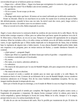 cercioraban de que no se hallaran jamás sus víctimas.
—Sigue viva —afirmó Allan—. Sigue viva hasta que averigüemos lo contrario. Oye, ¿por qué no
vas a buscar algo de comer? En el Buddy's aún sirven comidas, ¿no?
—Sí, aperitivos.
—Tú ve a comer. Ya me ocupo yo de esto.
—¿Seguro?
—No tengo nada mejor que hacer. Al menos así no estaré sufriendo por tu delicada constitución.
Foster no discutió. Allan lo vio marcharse en su coche. En cuanto tuvo la certeza de que se había
ido definitivamente, consultó la hora una vez más. Su móvil sonó dos veces, paró, luego volvió a
sonar otras dos veces. En ambos casos era un número oculto.
Allan se recostó en la silla. Había empezado la acción.
Ángel y Louis observaron la comisaría desde las sombras de una travesía de la calle Mayor. No las
tenían todas consigo respecto a Allan, pero no sabían bien qué hacer aparte de quedarse cerca de él.
Si Allan tenía a Anna Kore, no era en su casa. Tampoco el registro del apartamento de su amiguita
mientras Allan las invitaba a ella y a la niña a tomar un helado cerca de allí había revelado el menor
rastro, lo que significaba que si Allan estaba implicado en la desaparición de Anna, ésta se hallaba
bajo la vigilancia de alguien más o había muerto. A esas alturas Randall Haight podría haber dado
una respuesta a esa pregunta, pero no tenían noticias de Parker, y cuando intentaron llamarlo no
contestó.
—¿Qué opinas? —preguntó Ángel.
—Opino que Allan va a quedarse ahí dentro hasta que vuelva el gordito —respondió Louis.
—Lo tenemos controlado por el localizador.
—Sí, exacto.
—Por tanto, si se mueve, sabremos adónde va.
—Lo sabremos.
—No estaría de más pasarse por la casa de Randall Haight, sólo para asegurarnos de que todo va
como una seda.
—No estaría de más en absoluto.
Louis arrancó el coche y cambió de sentido para no tener que acceder a la calle Mayor. Se
encaminaron hacia el este. A menos de un kilómetro de la casa de Randall Haight, vieron cazadores
nocturnos adentrarse en el bosque. Tres de los cinco hombres empuñaban escopetas. No era una
imagen insólita durante la temporada de caza.
Salvo por el hecho de que era domingo, y en el estado de Maine la caza era ilegal los domingos.
En ningún momento perdí el sentido por completo. Me llegaba el sonido de puños contra carne, y
fragmentos de preguntas y respuestas. De alguna forma conseguí volver la cabeza, pero tenía la
visión empañada y apenas distinguía la forma de Lonny Midas en la silla. Aunque sí vi la sangre,
porque tenía la cara y la camisa manchadas de rojo.
Al cabo de un rato me levantaron del suelo. Hice lo posible por mantenerme de pie. El dolor de
 
