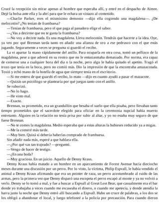 Crucé la recepción sin mirar apenas al hombre que esperaba allí, y entré en el despacho de Aimee.
Dejé la bolsa ante ella y la abrí para que le echara un vistazo al contenido.
—Charlie Parker, eres el mismísimo demonio —dijo ella cogiendo una magdalena—. ¿De
melocotón? ¿No tenían de frambuesa?
—Tenían de frambuesa, pero el que paga al panadero elige el sabor.
—¿Vas a decirme que no te gusta la frambuesa?
—No voy a decirte nada. Es una magdalena. Lleva melocotón. Tendrás que hacerte a la idea. Oye,
ya veo por qué Brennan tarda tanto en añadir una alianza de oro a ese pedrusco con el que estás
jugando. Seguramente a veces se pregunta si guardó el recibo.
La vi apartar la mano rápidamente del anillo. Para ocuparla en otra cosa, tomó un pellizco de la
magdalena, pese a que advertí en su rostro que no le entusiasmaba demasiado. Por norma, era capaz
de comerse una a cualquier hora del día o la noche, pero algo le había quitado el apetito. Tragó el
trozo que tenía en la boca, pero no comió más. Dio la impresión de que la encontraba amazacotada.
Tosió y echó mano de la botella de agua que siempre tenía en el escritorio.
—Si me entero de que guardó el recibo, lo mato —dijo en cuanto ayudó a pasar el mazacote.
—Quizás un psicólogo se plantearía por qué juegas tanto con el anillo.
Se ruborizó.
—No lo hago.
—He visto mal.
—Exacto.
Brennan, su prometido, era un grandullón que besaba el suelo que ella pisaba, pero llevaban tanto
tiempo prometidos que el sacerdote elegido para oficiar en la ceremonia nupcial había muerto
entretanto. Alguien en la relación no tenía prisa por subir al altar, y yo no estaba muy seguro de que
fuese Brennan.
—No te comes la magdalena. Medio esperaba que a estas alturas la hubieses reducido ya a migas.
—Me la comeré más tarde.
—Muy bien. Quizá sí debería haberlas comprado de frambuesa.
Sin añadir nada más, esperé a que hablara ella.
—¿Por qué vas tan trajeado? —preguntó.
—Vengo de hacer de testigo.
—¿En una boda?
—Muy graciosa. En un juicio. Aquello de Denny Kraus.
Denny Kraus había matado a un hombre en un aparcamiento de Forest Avenue hacía dieciocho
meses durante una discusión por un perro. Por lo visto, la víctima, Philip Espvall, le había vendido el
animal a Denny Kraus afirmando que era un pointer de raza, un perro acostumbrado al ruido de las
armas, pero la primera vez que Denny disparó una escopeta el perro escapó al monte y ya no volvió a
verlo. Denny se lo tomó a mal, y fue a buscar a Espvall al Great Lost Bear, que casualmente era el bar
donde yo trabajaba a veces cuando me escaseaba el dinero, o cuando me apetecía, y donde atendía la
barra justo la noche que Denny entró allí buscando a Espvall. Hubo un cruce de palabras, a los dos se
los obligó a abandonar el local, y luego telefoneé a la policía por precaución. Para cuando dieron
 