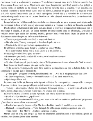 cabeza era brutal y sentía mareos y náuseas. Tenía la impresión de estar sordo del oído derecho. Me
dejaron caer de nuevo al suelo. Alguien me agarró por las piernas y me llevó a rastras. Me golpeé la
cabeza contra el peldaño de la cocina, y noté hierba húmeda bajo la espalda, y las estrellas me
miraron fríamente a través de los claros entre las nubes. La hierba dio paso a tierra y hojas de árbol,
y el cielo aparecía seccionado por las ramas deshojadas. Con el frío y la humedad del aire nocturno
se disipó en parte la bruma de mi cabeza. Tendido de lado, observé lo que estaba a punto de ocurrir,
incapaz de impedirlo.
Lonny Midas, de rodillas en el claro, tenía la cara destrozada. Yo ya ni siquiera sabía si aún veía.
Le colgaba de la boca un hilo largo y viscoso de sangre, y al respirar resollaba por la nariz aplastada.
Dos hombres se hallaban de pie junto a él, uno joven y pelirrojo, el segundo de más edad, con el
pelo largo y oscuro. A un lado, un tercer hombre de unos sesenta años los observaba. Era calvo y
robusto. Pensé que podía ser Tommy Morris, porque había visto fotos suyas de joven en los
documentos remitidos por mi informante de Boston.
—Vuelve a preguntárselo —ordenó el mayor de los tres.
—No sabe nada, Tommy —aseguró el hombre de pelo oscuro.
—Martin, te he dicho que vuelvas a preguntárselo.
El tal Martin se inclinó para dirigirle la palabra a Lonny Midas.
—Sólo quiere saber dónde está la niña. Díselo y te dejaremos ir.
Lonny negó con la cabeza pero no habló.
—Lo estamos perdiendo —advirtió Martin, pero Morris no contestó.
Martin lo probó de nuevo.
—Si sabes dónde está, di que sí con la cabeza. Te limpiaremos e iremos a buscarla. Será lo mejor.
Pero Lonny se limitó a negar otra vez con la cabeza.
—Te lo aseguro, Tommy, no lo sabe. Si lo supiera, a estas alturas ya nos lo habría dicho. Yo no
soportaría el castigo que él ha recibido.
—¿Y ése qué? —preguntó Tommy, señalándome a mí—. A él no le has preguntado qué sabe.
—Es detective privado, Tommy —contestó Martin—. Él no tiene a tu sobrina.
—Quizá sepa dónde está.
La manera de hablar de Tommy tenía algo de robótico. En retrospectiva, creo que sólo era capaz
de pensar en Anna Kore, porque ella era su única motivación para seguir adelante.
—Tommy —dijo Martin, y habló con la mayor delicadeza posible—, si supiera dónde está, se lo
habría dicho a la policía. Sé quién es este tipo. No se anda con tonterías.
El pelirrojo había sacado su pistola. Apuntaba con ella la nuca de Lonny Midas.
—Frankie —dijo Martin—. ¿Qué haces?
—Mató a una niña —contestó Frankie, y una especie de sollozo quedó atrapado en su garganta—.
¿Qué clase de hombre hace una cosa así?
—Eso fue hace mucho tiempo —dijo Martin—. Lo hizo cuando él también era un niño.
—Da igual —repuso Frankie—. Todo da igual. Yo sólo quiero acabar con esto de una vez.
—Tiene razón —dijo Morris—. Mátalo. Mátalos a los dos.
Martin sacó un arma del abrigo. La miró un momento, contemplando lo que estaba a punto de
suceder, y de pronto apuntó al tal Frankie.
 