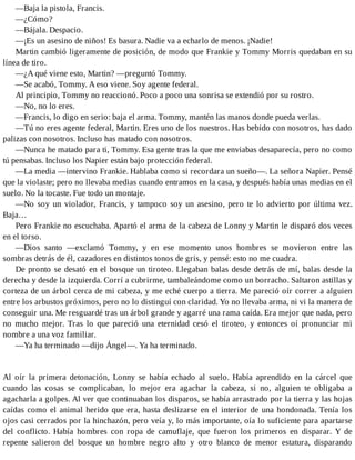 —Baja la pistola, Francis.
—¿Cómo?
—Bájala. Despacio.
—¡Es un asesino de niños! Es basura. Nadie va a echarlo de menos. ¡Nadie!
Martin cambió ligeramente de posición, de modo que Frankie y Tommy Morris quedaban en su
línea de tiro.
—¿A qué viene esto, Martin? —preguntó Tommy.
—Se acabó, Tommy. A eso viene. Soy agente federal.
Al principio, Tommy no reaccionó. Poco a poco una sonrisa se extendió por su rostro.
—No, no lo eres.
—Francis, lo digo en serio: baja el arma. Tommy, mantén las manos donde pueda verlas.
—Tú no eres agente federal, Martin. Eres uno de los nuestros. Has bebido con nosotros, has dado
palizas con nosotros. Incluso has matado con nosotros.
—Nunca he matado para ti, Tommy. Esa gente tras la que me enviabas desaparecía, pero no como
tú pensabas. Incluso los Napier están bajo protección federal.
—La media —intervino Frankie. Hablaba como si recordara un sueño—. La señora Napier. Pensé
que la violaste; pero no llevaba medias cuando entramos en la casa, y después había unas medias en el
suelo. No la tocaste. Fue todo un montaje.
—No soy un violador, Francis, y tampoco soy un asesino, pero te lo advierto por última vez.
Baja…
Pero Frankie no escuchaba. Apartó el arma de la cabeza de Lonny y Martin le disparó dos veces
en el torso.
—Dios santo —exclamó Tommy, y en ese momento unos hombres se movieron entre las
sombras detrás de él, cazadores en distintos tonos de gris, y pensé: esto no me cuadra.
De pronto se desató en el bosque un tiroteo. Llegaban balas desde detrás de mí, balas desde la
derecha y desde la izquierda. Corrí a cubrirme, tambaleándome como un borracho. Saltaron astillas y
corteza de un árbol cerca de mi cabeza, y me eché cuerpo a tierra. Me pareció oír correr a alguien
entre los arbustos próximos, pero no lo distinguí con claridad. Yo no llevaba arma, ni vi la manera de
conseguir una. Me resguardé tras un árbol grande y agarré una rama caída. Era mejor que nada, pero
no mucho mejor. Tras lo que pareció una eternidad cesó el tiroteo, y entonces oí pronunciar mi
nombre a una voz familiar.
—Ya ha terminado —dijo Ángel—. Ya ha terminado.
Al oír la primera detonación, Lonny se había echado al suelo. Había aprendido en la cárcel que
cuando las cosas se complicaban, lo mejor era agachar la cabeza, si no, alguien te obligaba a
agacharla a golpes. Al ver que continuaban los disparos, se había arrastrado por la tierra y las hojas
caídas como el animal herido que era, hasta deslizarse en el interior de una hondonada. Tenía los
ojos casi cerrados por la hinchazón, pero veía y, lo más importante, oía lo suficiente para apartarse
del conflicto. Había hombres con ropa de camuflaje, que fueron los primeros en disparar. Y de
repente salieron del bosque un hombre negro alto y otro blanco de menor estatura, disparando
 