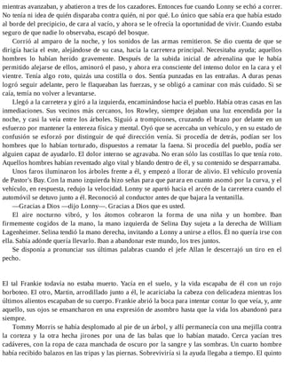 mientras avanzaban, y abatieron a tres de los cazadores. Entonces fue cuando Lonny se echó a correr.
No tenía ni idea de quién disparaba contra quién, ni por qué. Lo único que sabía era que había estado
al borde del precipicio, de cara al vacío, y ahora se le ofrecía la oportunidad de vivir. Cuando estaba
seguro de que nadie lo observaba, escapó del bosque.
Corrió al amparo de la noche, y los sonidos de las armas remitieron. Se dio cuenta de que se
dirigía hacia el este, alejándose de su casa, hacia la carretera principal. Necesitaba ayuda; aquellos
hombres lo habían herido gravemente. Después de la subida inicial de adrenalina que le había
permitido alejarse de ellos, aminoró el paso, y ahora era consciente del intenso dolor en la cara y el
vientre. Tenía algo roto, quizás una costilla o dos. Sentía punzadas en las entrañas. A duras penas
logró seguir adelante, pero le flaqueaban las fuerzas, y se obligó a caminar con más cuidado. Si se
caía, temía no volver a levantarse.
Llegó a la carretera y giró a la izquierda, encaminándose hacia el pueblo. Había otras casas en las
inmediaciones. Sus vecinos más cercanos, los Rowley, siempre dejaban una luz encendida por la
noche, y casi la veía entre los árboles. Siguió a trompicones, cruzando el brazo por delante en un
esfuerzo por mantener la entereza física y mental. Oyó que se acercaba un vehículo, y en su estado de
confusión se esforzó por distinguir de qué dirección venía. Si procedía de detrás, podían ser los
hombres que lo habían torturado, dispuestos a rematar la faena. Si procedía del pueblo, podía ser
alguien capaz de ayudarlo. El dolor interno se agravaba. No eran sólo las costillas lo que tenía roto.
Aquellos hombres habían reventado algo vital y blando dentro de él, y su contenido se desparramaba.
Unos faros iluminaron los árboles frente a él, y empezó a llorar de alivio. El vehículo provenía
de Pastor's Bay. Con la mano izquierda hizo señas para que parara en cuanto asomó por la curva, y el
vehículo, en respuesta, redujo la velocidad. Lonny se apartó hacia el arcén de la carretera cuando el
automóvil se detuvo junto a él. Reconoció al conductor antes de que bajara la ventanilla.
—Gracias a Dios —dijo Lonny—. Gracias a Dios que es usted.
El aire nocturno vibró, y los átomos cobraron la forma de una niña y un hombre. Iban
firmemente cogidos de la mano, la mano izquierda de Selina Day sujeta a la derecha de William
Lagenheimer. Selina tendió la mano derecha, invitando a Lonny a unirse a ellos. Él no quería irse con
ella. Sabía adónde quería llevarlo. Iban a abandonar este mundo, los tres juntos.
Se disponía a pronunciar sus últimas palabras cuando el jefe Allan le descerrajó un tiro en el
pecho.
El tal Frankie todavía no estaba muerto. Yacía en el suelo, y la vida escapaba de él con un rojo
borboteo. El otro, Martin, arrodillado junto a él, le acariciaba la cabeza con delicadeza mientras los
últimos alientos escapaban de su cuerpo. Frankie abrió la boca para intentar contar lo que veía, y, ante
aquello, sus ojos se ensancharon en una expresión de asombro hasta que la vida los abandonó para
siempre.
Tommy Morris se había desplomado al pie de un árbol, y allí permanecía con una mejilla contra
la corteza y la otra hecha jirones por una de las balas que lo habían matado. Cerca yacían tres
cadáveres, con la ropa de caza manchada de oscuro por la sangre y las sombras. Un cuarto hombre
había recibido balazos en las tripas y las piernas. Sobreviviría si la ayuda llegaba a tiempo. El quinto
 