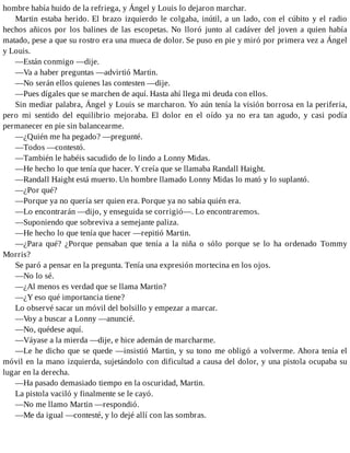 hombre había huido de la refriega, y Ángel y Louis lo dejaron marchar.
Martin estaba herido. El brazo izquierdo le colgaba, inútil, a un lado, con el cúbito y el radio
hechos añicos por los balines de las escopetas. No lloró junto al cadáver del joven a quien había
matado, pese a que su rostro era una mueca de dolor. Se puso en pie y miró por primera vez a Ángel
y Louis.
—Están conmigo —dije.
—Va a haber preguntas —advirtió Martin.
—No serán ellos quienes las contesten —dije.
—Pues dígales que se marchen de aquí. Hasta ahí llega mi deuda con ellos.
Sin mediar palabra, Ángel y Louis se marcharon. Yo aún tenía la visión borrosa en la periferia,
pero mi sentido del equilibrio mejoraba. El dolor en el oído ya no era tan agudo, y casi podía
permanecer en pie sin balancearme.
—¿Quién me ha pegado? —pregunté.
—Todos —contestó.
—También le habéis sacudido de lo lindo a Lonny Midas.
—He hecho lo que tenía que hacer. Y creía que se llamaba Randall Haight.
—Randall Haight está muerto. Un hombre llamado Lonny Midas lo mató y lo suplantó.
—¿Por qué?
—Porque ya no quería ser quien era. Porque ya no sabía quién era.
—Lo encontrarán —dijo, y enseguida se corrigió—. Lo encontraremos.
—Suponiendo que sobreviva a semejante paliza.
—He hecho lo que tenía que hacer —repitió Martin.
—¿Para qué? ¿Porque pensaban que tenía a la niña o sólo porque se lo ha ordenado Tommy
Morris?
Se paró a pensar en la pregunta. Tenía una expresión mortecina en los ojos.
—No lo sé.
—¿Al menos es verdad que se llama Martin?
—¿Y eso qué importancia tiene?
Lo observé sacar un móvil del bolsillo y empezar a marcar.
—Voy a buscar a Lonny —anuncié.
—No, quédese aquí.
—Váyase a la mierda —dije, e hice ademán de marcharme.
—Le he dicho que se quede —insistió Martin, y su tono me obligó a volverme. Ahora tenía el
móvil en la mano izquierda, sujetándolo con dificultad a causa del dolor, y una pistola ocupaba su
lugar en la derecha.
—Ha pasado demasiado tiempo en la oscuridad, Martin.
La pistola vaciló y finalmente se le cayó.
—No me llamo Martin —respondió.
—Me da igual —contesté, y lo dejé allí con las sombras.
 