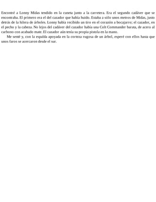 Encontré a Lonny Midas tendido en la cuneta junto a la carretera. Era el segundo cadáver que se
encontraba. El primero era el del cazador que había huido. Estaba a sólo unos metros de Midas, justo
detrás de la hilera de árboles. Lonny había recibido un tiro en el corazón a bocajarro; el cazador, en
el pecho y la cabeza. No lejos del cadáver del cazador había una Colt Commander barata, de acero al
carbono con acabado mate. El cazador aún tenía su propia pistola en la mano.
Me senté y, con la espalda apoyada en la corteza rugosa de un árbol, esperé con ellos hasta que
unos faros se acercaron desde el sur.
 