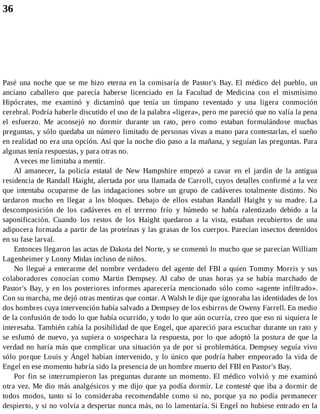 36
Pasé una noche que se me hizo eterna en la comisaría de Pastor's Bay. El médico del pueblo, un
anciano caballero que parecía haberse licenciado en la Facultad de Medicina con el mismísimo
Hipócrates, me examinó y dictaminó que tenía un tímpano reventado y una ligera conmoción
cerebral. Podría haberle discutido el uso de la palabra «ligera», pero me pareció que no valía la pena
el esfuerzo. Me aconsejó no dormir durante un rato, pero como estaban formulándose muchas
preguntas, y sólo quedaba un número limitado de personas vivas a mano para contestarlas, el sueño
en realidad no era una opción. Así que la noche dio paso a la mañana, y seguían las preguntas. Para
algunas tenía respuestas, y para otras no.
A veces me limitaba a mentir.
Al amanecer, la policía estatal de New Hampshire empezó a cavar en el jardín de la antigua
residencia de Randall Haight, alertada por una llamada de Carroll, cuyos detalles confirmé a la vez
que intentaba ocuparme de las indagaciones sobre un grupo de cadáveres totalmente distinto. No
tardaron mucho en llegar a los bloques. Debajo de ellos estaban Randall Haight y su madre. La
descomposición de los cadáveres en el terreno frío y húmedo se había ralentizado debido a la
saponificación. Cuando los restos de los Haight quedaron a la vista, estaban recubiertos de una
adipocera formada a partir de las proteínas y las grasas de los cuerpos. Parecían insectos detenidos
en su fase larval.
Entonces llegaron las actas de Dakota del Norte, y se comentó lo mucho que se parecían William
Lagenheimer y Lonny Midas incluso de niños.
No llegué a enterarme del nombre verdadero del agente del FBI a quien Tommy Morris y sus
colaboradores conocían como Martin Dempsey. Al cabo de unas horas ya se había marchado de
Pastor's Bay, y en los posteriores informes aparecería mencionado sólo como «agente infiltrado».
Con su marcha, me dejó otras mentiras que contar. A Walsh le dije que ignoraba las identidades de los
dos hombres cuya intervención había salvado a Dempsey de los esbirros de Oweny Farrell. En medio
de la confusión de todo lo que había ocurrido, y todo lo que aún ocurría, creo que eso ni siquiera le
interesaba. También cabía la posibilidad de que Engel, que apareció para escuchar durante un rato y
se esfumó de nuevo, ya supiera o sospechara la respuesta, por lo que adoptó la postura de que la
verdad no haría más que complicar una situación ya de por sí problemática. Dempsey seguía vivo
sólo porque Louis y Ángel habían intervenido, y lo único que podría haber empeorado la vida de
Engel en ese momento habría sido la presencia de un hombre muerto del FBI en Pastor's Bay.
Por fin se interrumpieron las preguntas durante un momento. El médico volvió y me examinó
otra vez. Me dio más analgésicos y me dijo que ya podía dormir. Le contesté que iba a dormir de
todos modos, tanto si lo consideraba recomendable como si no, porque ya no podía permanecer
despierto, y si no volvía a despertar nunca más, no lo lamentaría. Si Engel no hubiese entrado en la
 