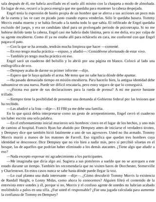 sala después de él, me habría aovillado en el suelo allí mismo con la chaqueta a modo de almohada.
En lugar de eso, recurrí a la poca energía que me quedaba para mantener la cabeza despejada.
Engel tenía la expresión de hastío propia de un hombre que se aferra a sus acciones un poco más
de la cuenta y las ve caer en picado justo cuando espera venderlas. Sólo le quedaba basura. Tommy
Morris estaba muerto y se había llevado a la tumba todo lo que sabía. El infiltrado de Engel quedaba
excluido del juego, y era un candidato ideal para un prolongado periodo de psicoterapia. Si no me
hubiese dolido tanto la cabeza, Engel casi me habría dado lástima, pero si me dolía, era por culpa de
su agente encubierto. Como él ya no estaba allí para echárselo en cara, me conformé con que Engel
pagara el pato.
—Con la que se ha armado, tendrán mucha limpieza que hacer —comenté.
—En eso tengo mucha práctica —repuso, y añadió—: Considérese afortunado de estar vivo.
—También yo tengo mucha práctica en eso.
Engel sacó un cuaderno del bolsillo y lo abrió por una página en blanco. Colocó al lado una
estilográfica de oro.
—Dempsey acaba de darme su primer informe —dijo.
—Espero que le haya quitado el arma. Me temo que no sabe hacia dónde debe apuntar.
—Ha pasado demasiado tiempo en misión encubierta. Para hacerlo bien, la antigua identidad debe
subsumirse en una nueva. Puede ser difícil rescatarla, pero estoy seguro de que lo conseguirá.
—¿Forma eso parte de sus declaraciones para la rueda de prensa? A mí me parece bastante
trillado.
—Siempre tiene la posibilidad de presentar una demanda al Gobierno federal por las lesiones que
ha recibido.
—Las añadiré a la lista —dije—. El FBI ya me debe una familia.
En lo que quizá debía interpretarse como un gesto de arrepentimiento, Engel cerró el cuaderno
sin haber escrito una sola palabra.
—En el enfrentamiento inicial murieron seis hombres: cinco en el lugar de los hechos, y uno más
de camino al hospital. Francis Ryan fue abatido por Dempsey antes de iniciarse el verdadero tiroteo,
y Dempsey dice que también hirió fatalmente a uno de sus agresores. Usted no iba armado. Tommy
Morris murió a manos de los matones de Farrell. Eso significa que quedan tres hombres cuya
identidad se desconoce. Dice Dempsey que no vio bien a nadie más, pero sí percibió siluetas en el
bosque, las de aquellos que podrían haber eliminado a los demás atacantes. ¿Tiene algo que añadir a
eso?
—Nada excepto expresar mi agradecimiento a los participantes.
—Me imaginaba que diría algo así. Sugiera a sus pistoleros a sueldo que no se acerquen a este
estado durante un tiempo. También les recomendaría que no visiten bares de Dorchester, Somerville
y Charlestown. En estos casos nunca se sabe hasta dónde puede llegar la voz.
—Lo cual plantea una duda interesante —dije—. ¿Cómo descubrió Tommy Morris la existencia
de Randall Haight, o Lonny Midas, como ahora lo conocemos? Alguien filtró el contenido de la
entrevista entre ustedes y él, porque si no, Morris y el confuso agente de ustedes no habrían acabado
moliéndolo a palos en una silla. ¿Fue usted el responsable? ¿Fue una jugada calculada para aumentar
la confianza de Tommy en Dempsey?
 