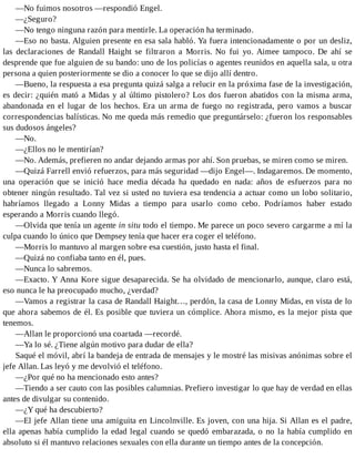 —No fuimos nosotros —respondió Engel.
—¿Seguro?
—No tengo ninguna razón para mentirle. La operación ha terminado.
—Eso no basta. Alguien presente en esa sala habló. Ya fuera intencionadamente o por un desliz,
las declaraciones de Randall Haight se filtraron a Morris. No fui yo. Aimee tampoco. De ahí se
desprende que fue alguien de su bando: uno de los policías o agentes reunidos en aquella sala, u otra
persona a quien posteriormente se dio a conocer lo que se dijo allí dentro.
—Bueno, la respuesta a esa pregunta quizá salga a relucir en la próxima fase de la investigación,
es decir: ¿quién mató a Midas y al último pistolero? Los dos fueron abatidos con la misma arma,
abandonada en el lugar de los hechos. Era un arma de fuego no registrada, pero vamos a buscar
correspondencias balísticas. No me queda más remedio que preguntárselo: ¿fueron los responsables
sus dudosos ángeles?
—No.
—¿Ellos no le mentirían?
—No. Además, prefieren no andar dejando armas por ahí. Son pruebas, se miren como se miren.
—Quizá Farrell envió refuerzos, para más seguridad —dijo Engel—. Indagaremos. De momento,
una operación que se inició hace media década ha quedado en nada: años de esfuerzos para no
obtener ningún resultado. Tal vez si usted no tuviera esa tendencia a actuar como un lobo solitario,
habríamos llegado a Lonny Midas a tiempo para usarlo como cebo. Podríamos haber estado
esperando a Morris cuando llegó.
—Olvida que tenía un agente in situ todo el tiempo. Me parece un poco severo cargarme a mí la
culpa cuando lo único que Dempsey tenía que hacer era coger el teléfono.
—Morris lo mantuvo al margen sobre esa cuestión, justo hasta el final.
—Quizá no confiaba tanto en él, pues.
—Nunca lo sabremos.
—Exacto. Y Anna Kore sigue desaparecida. Se ha olvidado de mencionarlo, aunque, claro está,
eso nunca le ha preocupado mucho, ¿verdad?
—Vamos a registrar la casa de Randall Haight…, perdón, la casa de Lonny Midas, en vista de lo
que ahora sabemos de él. Es posible que tuviera un cómplice. Ahora mismo, es la mejor pista que
tenemos.
—Allan le proporcionó una coartada —recordé.
—Ya lo sé. ¿Tiene algún motivo para dudar de ella?
Saqué el móvil, abrí la bandeja de entrada de mensajes y le mostré las misivas anónimas sobre el
jefe Allan. Las leyó y me devolvió el teléfono.
—¿Por qué no ha mencionado esto antes?
—Tiendo a ser cauto con las posibles calumnias. Prefiero investigar lo que hay de verdad en ellas
antes de divulgar su contenido.
—¿Y qué ha descubierto?
—El jefe Allan tiene una amiguita en Lincolnville. Es joven, con una hija. Si Allan es el padre,
ella apenas había cumplido la edad legal cuando se quedó embarazada, o no la había cumplido en
absoluto si él mantuvo relaciones sexuales con ella durante un tiempo antes de la concepción.
 