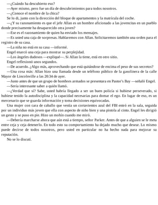 —¿Cuándo ha descubierto eso?
—Ayer mismo, pero fue un día de descubrimientos para todos nosotros.
—¿Conoce el nombre de la chica?
Se lo di, junto con la dirección del bloque de apartamentos y la matrícula del coche.
—¿Y su razonamiento es que el jefe Allan es un hombre aficionado a las jovencitas en un pueblo
donde precisamente ha desaparecido otra joven?
—Ese es el razonamiento de quien ha enviado los mensajes.
—Es usted una caja de sorpresas. Hablaremos con Allan. Solicitaremos también una orden para el
registro de su casa.
—La niña no está en su casa —informé.
Engel enarcó una ceja para mostrar su perplejidad.
—Los ángeles dudosos —expliqué—. Si Allan la tiene, está en otro sitio.
Engel reflexionó unos segundos.
—De acuerdo. ¿Algo más, aprovechando que está quitándose de encima el peso de sus secretos?
—Una cosa más: Allan hizo una llamada desde un teléfono público de la gasolinera de la calle
Mayor de Lincolnville a las 20:34 de ayer.
—Justo antes de que un grupo de hombres armados se presentara en Pastor's Bay —señaló Engel.
—Sería interesante saber a quién llamó.
—¿Verdad que sí? Sabe, usted habría llegado a ser un buen policía si hubiese perseverado, si
hubiese tenido la autodisciplina y la capacidad necesarias para domar el ego. En lugar de eso, es un
mercenario que se guarda información y toma decisiones equivocadas.
Una mujer con cara de caballo que vestía un cortavientos azul del FBI entró en la sala, seguida
por un individuo más joven que ella con aspecto de niño bien y una pistola al cinto. Engel les dirigió
un gesto y se puso en pie. Hizo un mohín cuando me miró.
—Debería marcharse ahora que aún está a tiempo, señor Parker. Antes de que a alguien se le meta
entre ceja y ceja detenerlo. En todo esto su comportamiento ha dejado mucho que desear. Lo mismo
puede decirse de todos nosotros, pero usted en particular no ha hecho nada para mejorar su
reputación.
No se lo discutí.
 