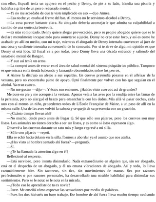 con ellos, Espvall tenía un agujero en el pecho y Denny, de pie a su lado, blandía una pistola y
hablaba a gritos de un perro retrasado mental.
—Ya no me acordaba de que te viste implicado en eso —dijo Aimee.
—Esa noche yo estaba al frente del bar. Al menos no le servimos alcohol a Denny.
—La cosa parece bastante clara. Su abogado debería aconsejarle que admita su culpabilidad a
cambio de una sentencia benévola.
—Es más complicado. Denny quiere alegar provocación, pero su propio abogado quiere que se le
declare mentalmente incapacitado para someterse a juicio. Denny no cree estar loco, y así es como he
acabado yo allí en medio, con mi traje, mientras el abogado de Denny intentaba convencer al juez de
una cosa y su cliente intentaba convencerlo de lo contrario. Por si te sirve de algo, mi opinión es que
Denny sí está loco. El fiscal va a por todas, pero Denny lleva una década entrando y saliendo del
sanatorio mental de Bangor.
—Y aun así tenía un arma.
—La compró antes de entrar en el área de salud mental del sistema psiquiátrico público. Tampoco
es que entrara en la tienda babeando y lanzando obscenidades sobre los perros.
A Aimee la distrajo un aleteo a sus espaldas. Un cuervo pretendía posarse en el alféizar de la
ventana, pero no encontraba punto de apoyo. Optó finalmente por volver con los que seguían en el
abedul. Ya eran cuatro.
—No me gustan —dijo—. Y éstos son enormes. ¿Habías visto cuervos así de grandes?
Me puse en pie y me acerqué a la ventana. Apenas veía a las aves por la rendija entre las lamas de
la persiana, pero no alargué el brazo para ensancharla con los dedos. Más allá vi pasar coches, cada
uno con al menos un niño, procedentes todos de L'École Française de Maine, a un paso de allí en la
misma calle. Una de las aves volvió la cabeza y se quejó de su presencia con un graznido.
—¿Cuánto tiempo llevan ahí?
—No mucho, desde poco antes de llegar tú. Sé que sólo son pájaros, pero los cuervos son muy
listos. Los animales no tienen derecho a ser tan listos, y es como si éstos esperasen algo.
Observé a los cuervos durante un rato más y luego regresé a mi silla.
—Sólo son pájaros —repetí.
Ella se echó hacia delante en la silla. Íbamos a abordar ya el asunto que nos atañía.
—¿Has visto al hombre sentado ahí fuera? —preguntó.
—Sí.
—¿Te ha llamado la atención algo en él?
Reflexioné al respecto.
—Está nervioso, pero intenta disimularlo. Nada extraordinario en alguien que, sin ser abogado,
está en el despacho de un abogado, y él no emana vibraciones de abogado. Así y todo, lo lleva
razonablemente bien. Sin taconeos, sin tics, sin movimientos de manos. Sea por razones
profesionales o por razones personales, ha desarrollado una notable habilidad para disimular sus
sentimientos. Pero se le nota: se le nota en la mirada.
—¿Todo eso lo aprendiste de tu ex novia?
—Parte. Me enseñó cómo expresar las sensaciones por medio de palabras.
—Pues los dos hicisteis un buen trabajo. Ese hombre de ahí fuera lleva mucho tiempo ocultando
 