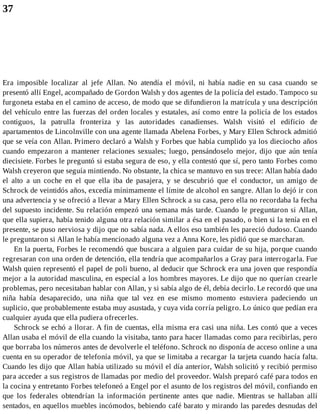 37
Era imposible localizar al jefe Allan. No atendía el móvil, ni había nadie en su casa cuando se
presentó allí Engel, acompañado de Gordon Walsh y dos agentes de la policía del estado. Tampoco su
furgoneta estaba en el camino de acceso, de modo que se difundieron la matrícula y una descripción
del vehículo entre las fuerzas del orden locales y estatales, así como entre la policía de los estados
contiguos, la patrulla fronteriza y las autoridades canadienses. Walsh visitó el edificio de
apartamentos de Lincolnville con una agente llamada Abelena Forbes, y Mary Ellen Schrock admitió
que se veía con Allan. Primero declaró a Walsh y Forbes que había cumplido ya los dieciocho años
cuando empezaron a mantener relaciones sexuales; luego, pensándoselo mejor, dijo que aún tenía
diecisiete. Forbes le preguntó si estaba segura de eso, y ella contestó que sí, pero tanto Forbes como
Walsh creyeron que seguía mintiendo. No obstante, la chica se mantuvo en sus trece: Allan había dado
el alto a un coche en el que ella iba de pasajera, y se descubrió que el conductor, un amigo de
Schrock de veintidós años, excedía mínimamente el límite de alcohol en sangre. Allan lo dejó ir con
una advertencia y se ofreció a llevar a Mary Ellen Schrock a su casa, pero ella no recordaba la fecha
del supuesto incidente. Su relación empezó una semana más tarde. Cuando le preguntaron si Allan,
que ella supiera, había tenido alguna otra relación similar a ésa en el pasado, o bien si la tenía en el
presente, se puso nerviosa y dijo que no sabía nada. A ellos eso también les pareció dudoso. Cuando
le preguntaron si Allan le había mencionado alguna vez a Anna Kore, les pidió que se marcharan.
En la puerta, Forbes le recomendó que buscara a alguien para cuidar de su hija, porque cuando
regresaran con una orden de detención, ella tendría que acompañarlos a Gray para interrogarla. Fue
Walsh quien representó el papel de poli bueno, al deducir que Schrock era una joven que respondía
mejor a la autoridad masculina, en especial a los hombres mayores. Le dijo que no querían crearle
problemas, pero necesitaban hablar con Allan, y si sabía algo de él, debía decirlo. Le recordó que una
niña había desaparecido, una niña que tal vez en ese mismo momento estuviera padeciendo un
suplicio, que probablemente estaba muy asustada, y cuya vida corría peligro. Lo único que pedían era
cualquier ayuda que ella pudiera ofrecerles.
Schrock se echó a llorar. A fin de cuentas, ella misma era casi una niña. Les contó que a veces
Allan usaba el móvil de ella cuando la visitaba, tanto para hacer llamadas como para recibirlas, pero
que borraba los números antes de devolverle el teléfono. Schrock no disponía de acceso online a una
cuenta en su operador de telefonía móvil, ya que se limitaba a recargar la tarjeta cuando hacía falta.
Cuando les dijo que Allan había utilizado su móvil el día anterior, Walsh solicitó y recibió permiso
para acceder a sus registros de llamadas por medio del proveedor. Walsh preparó café para todos en
la cocina y entretanto Forbes telefoneó a Engel por el asunto de los registros del móvil, confiando en
que los federales obtendrían la información pertinente antes que nadie. Mientras se hallaban allí
sentados, en aquellos muebles incómodos, bebiendo café barato y mirando las paredes desnudas del
 