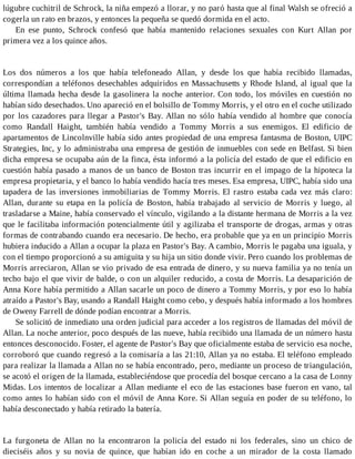 lúgubre cuchitril de Schrock, la niña empezó a llorar, y no paró hasta que al final Walsh se ofreció a
cogerla un rato en brazos, y entonces la pequeña se quedó dormida en el acto.
En ese punto, Schrock confesó que había mantenido relaciones sexuales con Kurt Allan por
primera vez a los quince años.
Los dos números a los que había telefoneado Allan, y desde los que había recibido llamadas,
correspondían a teléfonos desechables adquiridos en Massachusetts y Rhode Island, al igual que la
última llamada hecha desde la gasolinera la noche anterior. Con todo, los móviles en cuestión no
habían sido desechados. Uno apareció en el bolsillo de Tommy Morris, y el otro en el coche utilizado
por los cazadores para llegar a Pastor's Bay. Allan no sólo había vendido al hombre que conocía
como Randall Haight, también había vendido a Tommy Morris a sus enemigos. El edificio de
apartamentos de Lincolnville había sido antes propiedad de una empresa fantasma de Boston, UIPC
Strategies, Inc, y lo administraba una empresa de gestión de inmuebles con sede en Belfast. Si bien
dicha empresa se ocupaba aún de la finca, ésta informó a la policía del estado de que el edificio en
cuestión había pasado a manos de un banco de Boston tras incurrir en el impago de la hipoteca la
empresa propietaria, y el banco lo había vendido hacía tres meses. Esa empresa, UIPC, había sido una
tapadera de las inversiones inmobiliarias de Tommy Morris. El rastro estaba cada vez más claro:
Allan, durante su etapa en la policía de Boston, había trabajado al servicio de Morris y luego, al
trasladarse a Maine, había conservado el vínculo, vigilando a la distante hermana de Morris a la vez
que le facilitaba información potencialmente útil y agilizaba el transporte de drogas, armas y otras
formas de contrabando cuando era necesario. De hecho, era probable que ya en un principio Morris
hubiera inducido a Allan a ocupar la plaza en Pastor's Bay. A cambio, Morris le pagaba una iguala, y
con el tiempo proporcionó a su amiguita y su hija un sitio donde vivir. Pero cuando los problemas de
Morris arreciaron, Allan se vio privado de esa entrada de dinero, y su nueva familia ya no tenía un
techo bajo el que vivir de balde, o con un alquiler reducido, a costa de Morris. La desaparición de
Anna Kore había permitido a Allan sacarle un poco de dinero a Tommy Morris, y por eso lo había
atraído a Pastor's Bay, usando a Randall Haight como cebo, y después había informado a los hombres
de Oweny Farrell de dónde podían encontrar a Morris.
Se solicitó de inmediato una orden judicial para acceder a los registros de llamadas del móvil de
Allan. La noche anterior, poco después de las nueve, había recibido una llamada de un número hasta
entonces desconocido. Foster, el agente de Pastor's Bay que oficialmente estaba de servicio esa noche,
corroboró que cuando regresó a la comisaría a las 21:10, Allan ya no estaba. El teléfono empleado
para realizar la llamada a Allan no se había encontrado, pero, mediante un proceso de triangulación,
se acotó el origen de la llamada, estableciéndose que procedía del bosque cercano a la casa de Lonny
Midas. Los intentos de localizar a Allan mediante el eco de las estaciones base fueron en vano, tal
como antes lo habían sido con el móvil de Anna Kore. Si Allan seguía en poder de su teléfono, lo
había desconectado y había retirado la batería.
La furgoneta de Allan no la encontraron la policía del estado ni los federales, sino un chico de
dieciséis años y su novia de quince, que habían ido en coche a un mirador de la costa llamado
 