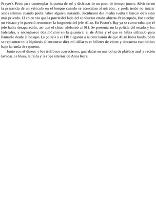Freyer's Point para contemplar la puesta de sol y disfrutar de un poco de tiempo juntos. Advirtieron
la presencia de un vehículo en el bosque cuando se acercaban al mirador, y prefiriendo no iniciar
actos íntimos cuando podía haber alguien mirando, decidieron dar media vuelta y buscar otro sitio
más privado. El chico vio que la puerta del lado del conductor estaba abierta. Preocupado, fue a echar
un vistazo y le pareció reconocer la furgoneta del jefe Allan. En Pastor's Bay ya se rumoreaba que el
jefe había desaparecido, así que el chico telefoneó al 911. Se presentaron la policía del estado y los
federales, y encontraron dos móviles en la guantera: el de Allan y el que se había utilizado para
llamarlo desde el bosque. La policía y el FBI llegaron a la conclusión de que Allan había huido. Sólo
se replantearon la hipótesis al encontrar diez mil dólares en billetes de veinte y cincuenta escondidos
bajo la rueda de repuesto.
Junto con el dinero y los teléfonos aparecieron, guardadas en una bolsa de plástico azul y recién
lavadas, la blusa, la falda y la ropa interior de Anna Kore.
 