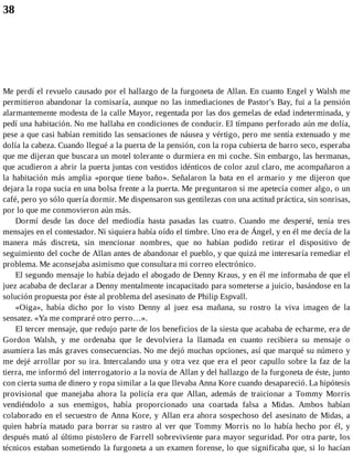 38
Me perdí el revuelo causado por el hallazgo de la furgoneta de Allan. En cuanto Engel y Walsh me
permitieron abandonar la comisaría, aunque no las inmediaciones de Pastor's Bay, fui a la pensión
alarmantemente modesta de la calle Mayor, regentada por las dos gemelas de edad indeterminada, y
pedí una habitación. No me hallaba en condiciones de conducir. El tímpano perforado aún me dolía,
pese a que casi habían remitido las sensaciones de náusea y vértigo, pero me sentía extenuado y me
dolía la cabeza. Cuando llegué a la puerta de la pensión, con la ropa cubierta de barro seco, esperaba
que me dijeran que buscara un motel tolerante o durmiera en mi coche. Sin embargo, las hermanas,
que acudieron a abrir la puerta juntas con vestidos idénticos de color azul claro, me acompañaron a
la habitación más amplia «porque tiene baño». Señalaron la bata en el armario y me dijeron que
dejara la ropa sucia en una bolsa frente a la puerta. Me preguntaron si me apetecía comer algo, o un
café, pero yo sólo quería dormir. Me dispensaron sus gentilezas con una actitud práctica, sin sonrisas,
por lo que me conmovieron aún más.
Dormí desde las doce del mediodía hasta pasadas las cuatro. Cuando me desperté, tenía tres
mensajes en el contestador. Ni siquiera había oído el timbre. Uno era de Ángel, y en él me decía de la
manera más discreta, sin mencionar nombres, que no habían podido retirar el dispositivo de
seguimiento del coche de Allan antes de abandonar el pueblo, y que quizá me interesaría remediar el
problema. Me aconsejaba asimismo que consultara mi correo electrónico.
El segundo mensaje lo había dejado el abogado de Denny Kraus, y en él me informaba de que el
juez acababa de declarar a Denny mentalmente incapacitado para someterse a juicio, basándose en la
solución propuesta por éste al problema del asesinato de Philip Espvall.
«Oiga», había dicho por lo visto Denny al juez esa mañana, su rostro la viva imagen de la
sensatez. «Ya me compraré otro perro…».
El tercer mensaje, que redujo parte de los beneficios de la siesta que acababa de echarme, era de
Gordon Walsh, y me ordenaba que le devolviera la llamada en cuanto recibiera su mensaje o
asumiera las más graves consecuencias. No me dejó muchas opciones, así que marqué su número y
me dejé arrollar por su ira. Intercalando una y otra vez que era el peor capullo sobre la faz de la
tierra, me informó del interrogatorio a la novia de Allan y del hallazgo de la furgoneta de éste, junto
con cierta suma de dinero y ropa similar a la que llevaba Anna Kore cuando desapareció. La hipótesis
provisional que manejaba ahora la policía era que Allan, además de traicionar a Tommy Morris
vendiéndolo a sus enemigos, había proporcionado una coartada falsa a Midas. Ambos habían
colaborado en el secuestro de Anna Kore, y Allan era ahora sospechoso del asesinato de Midas, a
quien habría matado para borrar su rastro al ver que Tommy Morris no lo había hecho por él, y
después mató al último pistolero de Farrell sobreviviente para mayor seguridad. Por otra parte, los
técnicos estaban sometiendo la furgoneta a un examen forense, lo que significaba que, si lo hacían
 