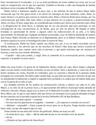 bien, encontrarían el localizador, y si yo ya tenía problemas tal como estaban las cosas, eso no era
nada en comparación con lo que me esperaba. También se llevaba a cabo una búsqueda de huellas
dactilares en las viviendas de Midas y Allan.
Walsh volvió a llamarme capullo un poco más, y me informó de que la señora Shaye había
reconocido que fue ella quien envió a mi móvil los mensajes de texto anónimos sobre Allan. La
mujer declaró a la policía que conocía la relación entre Allan y Schrock desde hacía tiempo, por las
conversaciones que había oído entre Allan y la que entonces era su esposa, y posteriormente entre
Allan y la chica. Si bien, según dijo, no consideraba que existiera por fuerza una conexión entre Allan
y la desaparición de Anna Kore, sí opinaba que no era una persona apta para participar en una
investigación de esas características ni, de hecho, para ser jefe de policía. Mi llegada le había
brindado la oportunidad de alertar a alguien sobre las indiscreciones de su jefe, y la había
aprovechado. Se disculpó por cualquier problema ocasionado, y por no haberlo planteado de manera
más franca. Había ofrecido su dimisión en el departamento, pero se la habían rechazado, al menos
mientras siguiera en curso la investigación sobre la suerte de Anna.
A continuación, Walsh me llamó capullo una última vez, por si yo no había escuchado con la
debida atención, y me advirtió que no me marchara de Pastor's Bay hasta que tuviera ocasión de
llamarme capullo unas cuantas veces más en persona, y que quizá solicitara que me anularan la
licencia, y esta vez con carácter definitivo.
—Capullo —dijo para acabar, y colgó. Pese al contenido de la conversación previa, consiguió
imprimir a la palabra un tono nuevo.
Había una cesta frente a la puerta de mi habitación. Dentro estaba mi ropa, ahora limpia y plegada,
junto con dos bollos recién hechos envueltos en una servilleta. Volví a ducharme, y comí uno de los
bollos mientras me vestía. Encendí mi ordenador, pero la conexión a Internet de la pensión estaba
protegida con contraseña. No había nadie cuando bajé, así que dejé una nota para informar de que aún
no abandonaba la habitación y empleé la segunda llave prendida a la cadena que me habían dado para
cerrar la puerta de la calle al salir.
Las unidades móviles de los medios de comunicación volvían a cebarse con saña en la calle
Mayor, y no sólo las de la prensa local, y el aparcamiento del edificio municipal estaba atestado de
vehículos oficiales. Danny seguía tras la barra en el Hallowed Grounds. Sonaba el último disco de
Roxy Music, por lo que lo suyo habría sido que llevara un esmoquin con la pajarita desatada en lugar
de una camiseta con la portada original de la novela Fahrenheit 451 de Ray Bradbury.
—No tiene muy buen aspecto —comentó.
—En este caso las apariencias no engañan —contesté—. ¿Te importa si consulto mi correo?
—Adelante —respondió—. Estoy a punto de cerrar, pero no se dé prisa. Tengo muchas cosas que
hacer antes, así que aún seguiré aquí un rato.
Tomé asiento en una mesa del rincón. Sin pedírselo, Danny me trajo un café.
—A cuenta de la casa —dijo—. Me he enterado de que se vio envuelto en lo de anoche.
—Así es.
—¿Todavía no hay indicios de Anna Kore?
 