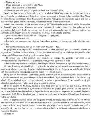 —No que yo sepa.
—Dicen que quizá la secuestró el jefe Allan.
—¿Eso lo han dicho en las noticias?
—No veo las noticias, pero si la gente habla de eso, pronto lo dirán.
Cerró con llave la puerta de la calle, puso el cartel de CERRADO y empezó a limpiar detrás de la
barra. Consulté las páginas web de noticias locales y encontré la foto de Allan en todas ellas. Ahora
era oficialmente sospechoso de la desaparición de Anna Kore, pero se especulaba aquí y allá con la
posibilidad de que se hubiera suicidado, o al menos de que lo hubiera simulado.
Accedí a mi cuenta de correo. Tenía un mensaje de Yahoo con el característico «777» de Ángel en
la dirección provisional. Contenía un nuevo número de móvil, junto con las palabras «mal
necesario». Telefoneé desde mi propio móvil. No me preocupaba que el número pudiera ser
rastreado hasta Ángel y Louis. Al final del día ese móvil estaría hecho pedazos.
—¿Has recuperado el localizador de la furgoneta? —preguntó.
—¿Habéis visto las noticias?
—Eso es lo que nos preocupa. Lástima. Era un buen aparato. Lo borraremos todo, eliminaremos
las pistas.
—Enviadme antes el registro de los itinerarios de Allan —dije.
El programa GPS registraba automáticamente la ruta realizada por el vehículo objeto de
seguimiento. También dejaba constancia de los tiempos transcurridos, de modo que era posible saber
cuánto rato había pasado el sujeto en determinado lugar.
—Si emiten una orden judicial para exigirte la entrega del portátil, equivaldrá a un
reconocimiento de culpabilidad. Sin esa información, puedes desmentirlo todo.
—Enviádmelo igualmente —insistí—. Perdí la posibilidad de desmentir algo hace mucho tiempo.
Al cabo de quince minutos llegó el registro del localizador en forma de mapas sucesivos. Ángel
había separado los recorridos de Allan en distintos archivos, con las fechas y horas indicadas debajo.
Los desplazamientos en sí aparecían como trazos rojos en los mapas.
El registro de movimientos confirmaba, como mínimo, que Allan había matado a Lonny Midas y
al pistolero desconocido. Mostraba que había abandonado el Departamento de Policía de Pastor's Bay
a las 21:08 y viajado al lugar en el que más tarde se hallaron los cadáveres. A continuación se dirigió
a las afueras del pueblo, y allí esperó a que se diera la alarma.
El último recorrido de Allan, llevado a cabo poco antes de las once de esa mañana, partía del
edificio municipal de Pastor's Bay, en dirección al oeste del pueblo, pese a que su casa se hallaba al
sur, al otro lado de la calzada elevada. Según las horas indicadas, su furgoneta permaneció dos horas
en un punto de Red Leaf Road antes de continuar hacia el sudoeste hasta su último lugar de descanso
en Freyer's Point.
Abrí las páginas blancas e hice una búsqueda inversa de direcciones en Red Leaf Road. Me dio
tres nombres. Dos de ellos no los reconocí; el tercero, sí. Desplacé el cursor sobre el nombre, copié
el número de la casa y busqué la dirección en Google Maps. Cuando tuve el resultado, comparé la
ubicación ofrecida por Google con el punto en el mapa donde se había detenido durante dos horas la
furgoneta de Allan.
Coincidían.
 