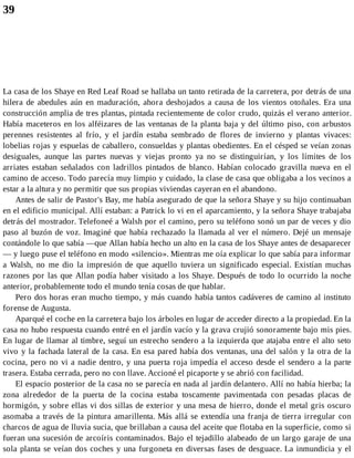 39
La casa de los Shaye en Red Leaf Road se hallaba un tanto retirada de la carretera, por detrás de una
hilera de abedules aún en maduración, ahora deshojados a causa de los vientos otoñales. Era una
construcción amplia de tres plantas, pintada recientemente de color crudo, quizás el verano anterior.
Había maceteros en los alféizares de las ventanas de la planta baja y del último piso, con arbustos
perennes resistentes al frío, y el jardín estaba sembrado de flores de invierno y plantas vivaces:
lobelias rojas y espuelas de caballero, consueldas y plantas obedientes. En el césped se veían zonas
desiguales, aunque las partes nuevas y viejas pronto ya no se distinguirían, y los límites de los
arriates estaban señalados con ladrillos pintados de blanco. Habían colocado gravilla nueva en el
camino de acceso. Todo parecía muy limpio y cuidado, la clase de casa que obligaba a los vecinos a
estar a la altura y no permitir que sus propias viviendas cayeran en el abandono.
Antes de salir de Pastor's Bay, me había asegurado de que la señora Shaye y su hijo continuaban
en el edificio municipal. Allí estaban: a Patrick lo vi en el aparcamiento, y la señora Shaye trabajaba
detrás del mostrador. Telefoneé a Walsh por el camino, pero su teléfono sonó un par de veces y dio
paso al buzón de voz. Imaginé que había rechazado la llamada al ver el número. Dejé un mensaje
contándole lo que sabía —que Allan había hecho un alto en la casa de los Shaye antes de desaparecer
— y luego puse el teléfono en modo «silencio». Mientras me oía explicar lo que sabía para informar
a Walsh, no me dio la impresión de que aquello tuviera un significado especial. Existían muchas
razones por las que Allan podía haber visitado a los Shaye. Después de todo lo ocurrido la noche
anterior, probablemente todo el mundo tenía cosas de que hablar.
Pero dos horas eran mucho tiempo, y más cuando había tantos cadáveres de camino al instituto
forense de Augusta.
Aparqué el coche en la carretera bajo los árboles en lugar de acceder directo a la propiedad. En la
casa no hubo respuesta cuando entré en el jardín vacío y la grava crujió sonoramente bajo mis pies.
En lugar de llamar al timbre, seguí un estrecho sendero a la izquierda que atajaba entre el alto seto
vivo y la fachada lateral de la casa. En esa pared había dos ventanas, una del salón y la otra de la
cocina, pero no vi a nadie dentro, y una puerta roja impedía el acceso desde el sendero a la parte
trasera. Estaba cerrada, pero no con llave. Accioné el picaporte y se abrió con facilidad.
El espacio posterior de la casa no se parecía en nada al jardín delantero. Allí no había hierba; la
zona alrededor de la puerta de la cocina estaba toscamente pavimentada con pesadas placas de
hormigón, y sobre ellas vi dos sillas de exterior y una mesa de hierro, donde el metal gris oscuro
asomaba a través de la pintura amarillenta. Más allá se extendía una franja de tierra irregular con
charcos de agua de lluvia sucia, que brillaban a causa del aceite que flotaba en la superficie, como si
fueran una sucesión de arcoíris contaminados. Bajo el tejadillo alabeado de un largo garaje de una
sola planta se veían dos coches y una furgoneta en diversas fases de desguace. La inmundicia y el
 