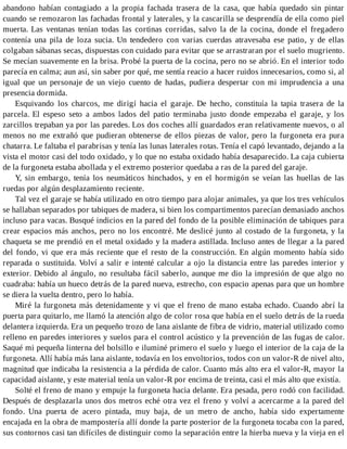 abandono habían contagiado a la propia fachada trasera de la casa, que había quedado sin pintar
cuando se remozaron las fachadas frontal y laterales, y la cascarilla se desprendía de ella como piel
muerta. Las ventanas tenían todas las cortinas corridas, salvo la de la cocina, donde el fregadero
contenía una pila de loza sucia. Un tendedero con varias cuerdas atravesaba ese patio, y de ellas
colgaban sábanas secas, dispuestas con cuidado para evitar que se arrastraran por el suelo mugriento.
Se mecían suavemente en la brisa. Probé la puerta de la cocina, pero no se abrió. En el interior todo
parecía en calma; aun así, sin saber por qué, me sentía reacio a hacer ruidos innecesarios, como si, al
igual que un personaje de un viejo cuento de hadas, pudiera despertar con mi imprudencia a una
presencia dormida.
Esquivando los charcos, me dirigí hacia el garaje. De hecho, constituía la tapia trasera de la
parcela. El espeso seto a ambos lados del patio terminaba justo donde empezaba el garaje, y los
zarcillos trepaban ya por las paredes. Los dos coches allí guardados eran relativamente nuevos, o al
menos no me extrañó que pudieran obtenerse de ellos piezas de valor, pero la furgoneta era pura
chatarra. Le faltaba el parabrisas y tenía las lunas laterales rotas. Tenía el capó levantado, dejando a la
vista el motor casi del todo oxidado, y lo que no estaba oxidado había desaparecido. La caja cubierta
de la furgoneta estaba abollada y el extremo posterior quedaba a ras de la pared del garaje.
Y, sin embargo, tenía los neumáticos hinchados, y en el hormigón se veían las huellas de las
ruedas por algún desplazamiento reciente.
Tal vez el garaje se había utilizado en otro tiempo para alojar animales, ya que los tres vehículos
se hallaban separados por tabiques de madera, si bien los compartimentos parecían demasiado anchos
incluso para vacas. Busqué indicios en la pared del fondo de la posible eliminación de tabiques para
crear espacios más anchos, pero no los encontré. Me deslicé junto al costado de la furgoneta, y la
chaqueta se me prendió en el metal oxidado y la madera astillada. Incluso antes de llegar a la pared
del fondo, vi que era más reciente que el resto de la construcción. En algún momento había sido
reparada o sustituida. Volví a salir e intenté calcular a ojo la distancia entre las paredes interior y
exterior. Debido al ángulo, no resultaba fácil saberlo, aunque me dio la impresión de que algo no
cuadraba: había un hueco detrás de la pared nueva, estrecho, con espacio apenas para que un hombre
se diera la vuelta dentro, pero lo había.
Miré la furgoneta más detenidamente y vi que el freno de mano estaba echado. Cuando abrí la
puerta para quitarlo, me llamó la atención algo de color rosa que había en el suelo detrás de la rueda
delantera izquierda. Era un pequeño trozo de lana aislante de fibra de vidrio, material utilizado como
relleno en paredes interiores y suelos para el control acústico y la prevención de las fugas de calor.
Saqué mi pequeña linterna del bolsillo e iluminé primero el suelo y luego el interior de la caja de la
furgoneta. Allí había más lana aislante, todavía en los envoltorios, todos con un valor-R de nivel alto,
magnitud que indicaba la resistencia a la pérdida de calor. Cuanto más alto era el valor-R, mayor la
capacidad aislante, y este material tenía un valor-R por encima de treinta, casi el más alto que existía.
Solté el freno de mano y empuje la furgoneta hacia delante. Era pesada, pero rodó con facilidad.
Después de desplazarla unos dos metros eché otra vez el freno y volví a acercarme a la pared del
fondo. Una puerta de acero pintada, muy baja, de un metro de ancho, había sido expertamente
encajada en la obra de mampostería allí donde la parte posterior de la furgoneta tocaba con la pared,
sus contornos casi tan difíciles de distinguir como la separación entre la hierba nueva y la vieja en el
 