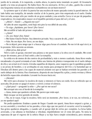 jardín de la entrada. A la izquierda, a media altura, la puerta tenía instalado un panel. Al levantarlo
quedó a la vista un picaporte. No había llave. No era necesario. Al fin y al cabo, ¿quién iba a mover
una furgoneta ruinosa en un cobertizo cochambroso sin un buen motivo?
Lo primero que vi al abrir la puerta fue una escalera de mano apoyada contra la pared interior. Al
lado había una trampilla, de tamaño similar al de la puerta, pero ésta empotrada en el suelo. Estaba
bien cerrada, aunque sólo por medio de un gran candado y una armella. Cerca vi un par de pequeños
respiraderos. Un respiradero mayor en el tejadillo permitía el paso del sol y el aire.
—¿Hola? —llamé—. ¿Alguien me oye?
Al cabo de unos segundos, sonó bajo mis pies la voz débil de una niña.
—Te oigo. ¡Ayúdame, por favor! ¡Por favor!
Me arrodillé al lado del primer respiradero.
—¿Anna?
—¡Sí, soy Anna! ¡Soy Anna!
—Me llamo Charlie Parker. Soy detective privado. Voy a sacarte de ahí, ¿vale?
—Vale. No me dejes. Por favor, no me dejes.
—No te dejaré, pero tengo que ir a buscar algo para forzar el candado. No me iré de aquí sin ti, te
lo prometo. Sólo necesito un minuto.
—¡Date prisa, date prisa!
Volví a salir al garaje, encontré una palanca y me puse manos a la obra con el candado. Me costó
un par de minutos, pero al final cedió y abrí la trampilla.
La celda era de menos de dos metros de profundidad y más o menos cuadrada. Anna Kore estaba
encadenada a la pared orientada al este. Había una lámina de plástico transparente en el suelo debajo
de ella y un orinal en el rincón. Llevaba zapatillas de deporte, unos vaqueros que le quedaban grandes
y un jersey de hombre, y se arrebujaba en una manta para protegerse del frío y la humedad que se
filtraban allí dentro pese a las capas de material aislante con que se habían revestido las paredes y el
suelo debajo de la lámina. Para iluminarse, disponía de una lamparilla a pilas, y tenía revistas y libros
de bolsillo esparcidos alrededor. Levantó los brazos hacia mí.
—¡Sácame!
Me volví para alcanzar la escalera de mano y entonces oí fuera un ruido. Era un vehículo que se
acercaba. De pronto se apagó el motor y volvió a reinar el silencio.
—¿Qué pasa? —preguntó la niña—. ¿Por qué no me sacas?
Me acerqué otra vez al borde de la trampilla.
—Anna, tienes que quedarte callada. Me parece que están aquí.
Dejó escapar un leve gemido de miedo.
—No, no te vayas. Coge la escalera. Sólo será un momento. ¡Por favor, si te vas, no volverás, y
yo me quedaré aquí!
No podía quedarme. Estaban a punto de llegar. Cuando me aparté, Anna Kore empezó a gritar, y
su voz ascendió y reverberó en las paredes, e hice algo que me partió el corazón: cerré la trampilla.
Sus gritos quedaron ahogados, y cuando salí al garaje dejé de oírlos por completo. La brisa había
arreciado, y las sábanas se hinchaban y vibraban, impidiéndome ver el resto del patio. Yo tenía la
esperanza de que el regreso de la señora Shaye y su hijo fuera simple coincidencia, pero mientras
 