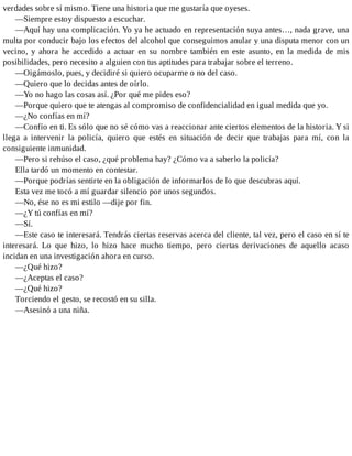 verdades sobre sí mismo. Tiene una historia que me gustaría que oyeses.
—Siempre estoy dispuesto a escuchar.
—Aquí hay una complicación. Yo ya he actuado en representación suya antes…, nada grave, una
multa por conducir bajo los efectos del alcohol que conseguimos anular y una disputa menor con un
vecino, y ahora he accedido a actuar en su nombre también en este asunto, en la medida de mis
posibilidades, pero necesito a alguien con tus aptitudes para trabajar sobre el terreno.
—Oigámoslo, pues, y decidiré si quiero ocuparme o no del caso.
—Quiero que lo decidas antes de oírlo.
—Yo no hago las cosas así. ¿Por qué me pides eso?
—Porque quiero que te atengas al compromiso de confidencialidad en igual medida que yo.
—¿No confías en mí?
—Confío en ti. Es sólo que no sé cómo vas a reaccionar ante ciertos elementos de la historia. Y si
llega a intervenir la policía, quiero que estés en situación de decir que trabajas para mí, con la
consiguiente inmunidad.
—Pero si rehúso el caso, ¿qué problema hay? ¿Cómo va a saberlo la policía?
Ella tardó un momento en contestar.
—Porque podrías sentirte en la obligación de informarlos de lo que descubras aquí.
Esta vez me tocó a mí guardar silencio por unos segundos.
—No, ése no es mi estilo —dije por fin.
—¿Y tú confías en mí?
—Sí.
—Este caso te interesará. Tendrás ciertas reservas acerca del cliente, tal vez, pero el caso en sí te
interesará. Lo que hizo, lo hizo hace mucho tiempo, pero ciertas derivaciones de aquello acaso
incidan en una investigación ahora en curso.
—¿Qué hizo?
—¿Aceptas el caso?
—¿Qué hizo?
Torciendo el gesto, se recostó en su silla.
—Asesinó a una niña.
 