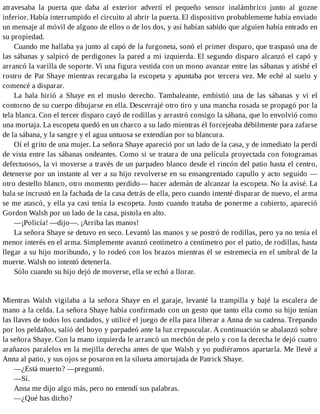 atravesaba la puerta que daba al exterior advertí el pequeño sensor inalámbrico junto al gozne
inferior. Había interrumpido el circuito al abrir la puerta. El dispositivo probablemente había enviado
un mensaje al móvil de alguno de ellos o de los dos, y así habían sabido que alguien había entrado en
su propiedad.
Cuando me hallaba ya junto al capó de la furgoneta, sonó el primer disparo, que traspasó una de
las sábanas y salpicó de perdigones la pared a mi izquierda. El segundo disparo alcanzó el capó y
arrancó la varilla de soporte. Vi una figura vestida con un mono avanzar entre las sábanas y atisbé el
rostro de Pat Shaye mientras recargaba la escopeta y apuntaba por tercera vez. Me eché al suelo y
comencé a disparar.
La bala hirió a Shaye en el muslo derecho. Tambaleante, embistió una de las sábanas y vi el
contorno de su cuerpo dibujarse en ella. Descerrajé otro tiro y una mancha rosada se propagó por la
tela blanca. Con el tercer disparo cayó de rodillas y arrastró consigo la sábana, que lo envolvió como
una mortaja. La escopeta quedó en un charco a su lado mientras él forcejeaba débilmente para zafarse
de la sábana, y la sangre y el agua untuosa se extendían por su blancura.
Oí el grito de una mujer. La señora Shaye apareció por un lado de la casa, y de inmediato la perdí
de vista entre las sábanas ondeantes. Como si se tratara de una película proyectada con fotogramas
defectuosos, la vi moverse a través de un parpadeo blanco desde el rincón del patio hasta el centro,
detenerse por un instante al ver a su hijo revolverse en su ensangrentado capullo y acto seguido —
otro destello blanco, otro momento perdido— hacer ademán de alcanzar la escopeta. No la avisé. La
bala se incrustó en la fachada de la casa detrás de ella, pero cuando intenté disparar de nuevo, el arma
se me atascó, y ella ya casi tenía la escopeta. Justo cuando trataba de ponerme a cubierto, apareció
Gordon Walsh por un lado de la casa, pistola en alto.
—¡Policía! —dijo—. ¡Arriba las manos!
La señora Shaye se detuvo en seco. Levantó las manos y se postró de rodillas, pero ya no tenía el
menor interés en el arma. Simplemente avanzó centímetro a centímetro por el patio, de rodillas, hasta
llegar a su hijo moribundo, y lo rodeó con los brazos mientras él se estremecía en el umbral de la
muerte. Walsh no intentó detenerla.
Sólo cuando su hijo dejó de moverse, ella se echó a llorar.
Mientras Walsh vigilaba a la señora Shaye en el garaje, levanté la trampilla y bajé la escalera de
mano a la celda. La señora Shaye había confirmado con un gesto que tanto ella como su hijo tenían
las llaves de todos los candados, y utilicé el juego de ella para liberar a Anna de su cadena. Trepando
por los peldaños, salió del hoyo y parpadeó ante la luz crepuscular. A continuación se abalanzó sobre
la señora Shaye. Con la mano izquierda le arrancó un mechón de pelo y con la derecha le dejó cuatro
arañazos paralelos en la mejilla derecha antes de que Walsh y yo pudiéramos apartarla. Me llevé a
Anna al patio, y sus ojos se posaron en la silueta amortajada de Patrick Shaye.
—¿Está muerto? —preguntó.
—Sí.
Anna me dijo algo más, pero no entendí sus palabras.
—¿Qué has dicho?
 