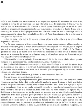 40
Todo lo que descubrimos posteriormente lo recompusimos a partir del testimonio de Anna Kore,
resultado a su vez de las conversaciones que ella había oído, de fragmentos de frases, y de las
palabras que Pat Shaye le susurraba mientras la tocaba cuando la visitaba por las noches. La había
raptado en el aparcamiento, aprovechando unas circunstancias propicias y el hecho de que ella lo
conocía; y su madre le había proporcionado una coartada cuando la policía interrogó a todo el
mundo. Aun así, la señora Shaye se enfadó con él, contó Anna. Esa primera noche la tuvieron en la
casa, y ella los oyó discutir.
—Uno no caga en la puerta de su casa —había dicho la señora Shaye a su hijo—. Harán
preguntas. La buscarán.
Pero Pat había sucumbido al deseo porque la otra niña había muerto. Anna no sabía su nombre, ni
de dónde había salido, pero la habían tenido allí durante un tiempo: un año, pensaba, quizás un poco
más. Así actuaban, ésa era la mecánica, porque Pat Shaye tenía sus necesidades. A Pat Shaye le
gustaban las niñas, y su madre había encontrado una solución: no debes acosar a muchas niñas,
porque así te atraparán. En vez de eso te llevas a una y la utilizas hasta que ya sea demasiado mayor
para tus gustos, y entonces te buscas a otra.
¿Y la otra niña, la que se ha hecho demasiado mayor? En fin, haces con ella lo mismo que con
cualquier cosa que se queda vieja y debe sustituirse. La tiras, o la entierras.
Sólo que la niña había muerto antes de tiempo. Anna no sabía cómo, ni por qué. La señora Shaye
había aconsejado a su hijo que se tomara un descanso durante un tiempo, que recurriese al porno, o a
lo que fuese. Temía establecer una pauta, dejar un rastro que fuera posible seguir. Por eso siempre
retenían a las niñas tanto tiempo.
Pero Pat había visto a Anna Kore, y el deseo se había convertido en acción.
Eran tan grandes sus necesidades, tan grandes…
Él intentó violarla aquella primera noche, pero ella se resistió una y otra vez. Se resistió con tal
vehemencia que hizo daño a Pat, mucho daño. Su madre, la madre de Anna, le había enseñado a
hacerlo, porque su madre había vivido entre hombres violentos. Había dicho a su hija que si alguna
vez se daba el caso, debía ser tan cruel e implacable como fuera capaz. Lo mejor eran los ojos, había
dicho su madre. Hay que ir a arrancarlos. Pero como Anna no pudo acceder a los ojos de Pat, se
decidió por la siguiente mejor opción. Le agarró los testículos y se los retorció, clavándole las uñas,
y le lastimó de tal modo que él se quedó gritando de dolor. Su madre tuvo que ayudarlo a salir de la
habitación, y el castigo de Anna fue ir a parar al agujero, donde estaba la niña muerta. No se había
utilizado desde hacía tiempo, y el aislante se hallaba en mal estado, pero querían que ella
comprendiera que había obrado mal, y que obrar mal tenía consecuencias. Así que Pat Shaye reparó
el aislante, y mientras trabajaba le decía a Anna todo lo que iba a hacerle cuando se recuperase, que
 