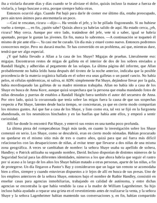 iba a violarla durante días y días cuando se le aliviase el dolor, quizás incluso la matase a fuerza de
violarla, y luego buscase a otra, porque siempre había otras.
Entonces ocurrió algo. Cuando Pat bajó para darle de comer ese último día, estaba preocupado,
pero aún tuvo ánimos para atormentarla un poco.
—Casi te rescatan, ricura —dijo—. Ha venido el jefe, y lo he pillado fisgoneando. Si no hubiese
vuelto a tiempo…, en fin, ¿quién sabe? Quizás ahora ya habrías salido de aquí. Ha estado cerca, ¿eh,
ricura? Muy cerca. Aunque por otro lado, tratándose del jefe, vete tú a saber, igual se habría
apuntado, porque le gustan las jóvenes. En fin, nunca lo sabremos. —A continuación se toqueteó él
mismo de pie ante ella—. Ya casi me he curado. Un día más y estaré como nuevo. Entonces podremos
conocernos mejor. Pero no durará mucho. Te has convertido en un problema, así que, mientras dure,
tendrá que ser algo especial.
¿Y qué había llevado a Allan a la casa de los Shaye? Migajas de pruebas. Literalmente eso:
migajas. Encontraron restos de migas de galleta en el interior de dos de los sobres enviados a
Randall Haight, y adheridas al pegamento de las solapas. La última página del informe, que Allan
probablemente no había leído hasta después del tiroteo de la noche anterior, indicaba que la posible
procedencia de la materia orgánica hallada en el sobre era unas galletas o un pastel rancio. No había
pelos, ni células epidérmicas, ni saliva, ni ADN: simplemente Pat Shaye, dejándose llevar por la gula,
había mordisqueado las galletas de su madre mientras trabajaba. Allan no había ido a casa de los
Shaye en busca de Anna Kore, aunque quizá sospechara que la persona que estaba mandando fotos de
niñas desnudas y puertas de establos a Randall Haight fuera también el autor del secuestro de Anna.
Por otro lado, quizá la corazonada que tenía sobre las migas fuera la causa de que sus sospechas
respecto a Pat Shaye, latentes desde hacía tiempo, se concretaran, ya que en cierto modo compartían
los mismos gustos. Así que fue a casa de los Shaye, y listo como era, tal vez se fijó en la furgoneta
abandonada, en los neumáticos hinchados y en las huellas que había ante ellos, y empezó a sentir
curiosidad.
Allí fue donde lo encontró Pat Shaye, y enterró sus restos en una tumba poco profunda.
La última pieza del rompecabezas llegó más tarde, en cuanto la investigación sobre los Shaye
comenzó en serio. Los Shaye, como se descubrió, eran en cierto modo nómadas. Habían procurado
no quedarse en el mismo sitio más de tres o cuatro años, quizá para que así fuera más difícil
relacionarlos con las desapariciones de niñas, al evitar tener que llevarse a dos niñas de una misma
zona geográfica. A veces se cambiaban de nombre: la señora Shaye usaba su apellido de soltera,
Handley; o Patrick utilizaba su segundo nombre, David. Incluso disponían de distintos números de la
Seguridad Social para las diferentes identidades, números a los que ahora habría que seguir el rastro
por si acaso a lo largo de los años los Shaye habían matado a otras personas, aparte de las niñas, a fin
de protegerse. Un día llegaron a Pastor's Bay y consideraron que un lugar tan remoto se acomodaba
bien a ellos, siempre y cuando estuvieran dispuestos a ir lejos de allí en busca de sus presas. Uno de
los empleos anteriores de la señora Shaye, entonces bajo el nombre de Ruthie Handley, consistió en
enseñar casas para agencias inmobiliarias, trabajando en calidad de autónoma, y entre dichas
agencias se encontraba la que había vendido la casa a la madre de William Lagenheimer. Su hijo
incluso había ayudado a reparar una grieta en el revestimiento antes de realizarse la venta, y la señora
Shaye y la señora Lagenheimer habían mantenido sus conversaciones y, en fin, habían compartido
 