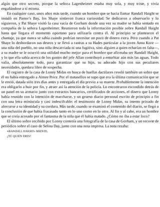 algún que otro secreto, porque la señora Lagenheimer estaba muy sola, y muy triste, y vivía
engañándose a sí misma.
En cualquier caso, unos años más tarde, cuando un hombre que se hacía llamar Randall Haight se
instaló en Pastor's Bay, los Shaye sintieron franca curiosidad. Se dedicaron a observarlo y lo
siguieron, y Pat Shaye visitó la casa vacía de Gorham donde una vez su madre se había sentado en
compañía de la señora Lagenheimer. Reunieron toda la información posible sobre Randall Haight
hasta que llegara el momento oportuno para utilizarla contra él. Al principio se plantearon el
chantaje, ya que nunca se sabía cuándo podrían necesitar un poco de dinero extra. Pero cuando a Pat
Shaye lo desbordaron sus deseos y se llevó a rastras a su Hades particular a la joven Anna Kore —
una niña del pueblo, no una niña descarriada ni una fugitiva, sino alguien a quien echarían en falta—,
a su madre se le ocurrió una utilidad mucho mejor para el hombre que afirmaba ser Randall Haight,
y lo que ella sabía acerca de los gustos del jefe Allan contribuyó a enturbiar aún más las aguas. Todo
valía, absolutamente todo, para garantizar que su hijo, su adorado hijo con sus peculiares
necesidades, quedara libre de sospecha.
El registro de la casa de Lonny Midas en busca de huellas dactilares reveló también un sobre que
él no había entregado a Aimee Price. Por el matasellos se supo que era la última comunicación que se
le envió, datada sólo tres días antes y entregada el día previo a su muerte. Probablemente la intención
era obligarlo a huir por fin, y atraer así la atención de la policía. Lo encontraron escondido detrás de
un panel en su armario junto con extractos bancarios, certificados de acciones, el dinero que Lonny
había reunido con la intención de marcharse, y un grueso diario personal escrito de principio a fin
con una letra minúscula y casi indescifrable: el testimonio de Lonny Midas, su intento privado de
aferrarse a su identidad y su cordura. Más tarde, cuando se examinó el contenido del diario, se llegó a
la conclusión de que había fracasado tanto en lo uno como en lo otro. Al fin y al cabo, era un hombre
que se creía acosado por el fantasma de la niña que él había matado. ¿Cómo no iba a estar loco?
El último sobre recibido por Lonny contenía una fotografía de la casa de Gorham, y un recorte de
periódico sobre el caso de Selina Day, junto con una nota impresa. La nota rezaba:
«RANDALL HAIGHT» MIENTE.
¿TÚ QUIÉN ERES?
 