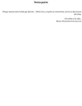 Sexta parte
Porque muerta está el alma que duerme… Polvo eres y en polvo te convertirás, eso no se dijo acerca
del alma.
«Un salmo a la vida»,
HENRY WADSORTH LONGFELLOW
 