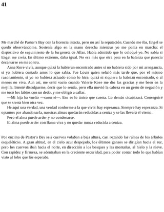 41
Me marché de Pastor's Bay con la licencia intacta, pero no así la reputación. Cuando me iba, Engel se
quedó observándome. Sostenía algo en la mano derecha mientras yo me ponía en marcha: el
dispositivo de seguimiento de la furgoneta de Allan. Había admitido que lo coloqué yo. No sabía si
Engel me creía. En último extremo, daba igual. No era más que otra pesa en la balanza que parecía
decantarse en mi contra.
Anna Kore vivía, aunque quizá la hubieran encontrado antes si no hubiera sido por mi arrogancia,
si yo hubiera contado antes lo que sabía. Fue Louis quien señaló más tarde que, por el mismo
razonamiento, si yo no hubiera actuado como lo hice, quizá ni siquiera la habrían encontrado, o al
menos no viva. Aun así, me sentí vacío cuando Valerie Kore me dio las gracias y me besó en la
mejilla. Intenté disculparme, decir que lo sentía, pero ella movió la cabeza en un gesto de negación y
me tocó los labios con un dedo, y me obligó a callar.
—Mi hija ha vuelto —susurró—. Eso es lo único que cuenta. Lo demás cicatrizará. Conseguiré
que se sienta bien otra vez.
He aquí una verdad, una verdad conforme a la que vivir: hay esperanza. Siempre hay esperanza. Si
optamos por abandonarla, nuestras almas quedarán reducidas a ceniza y se las llevará el viento.
Pero el alma puede arder y no condenarse.
El alma puede arder con llama viva y no quedar nunca reducida a ceniza.
Por encima de Pastor's Bay seis cuervos volaban a baja altura, casi rozando las ramas de los árboles
esqueléticos. A gran altitud, en el cielo azul despejado, los últimos gansos se dirigían hacia el sur,
pero los cuervos iban hacia el norte, en dirección a los bosques y las montañas, al hielo y la nieve.
Con rapidez y firmeza, se adentraban en la creciente oscuridad, para poder contar todo lo que habían
visto al lobo que los esperaba.
 