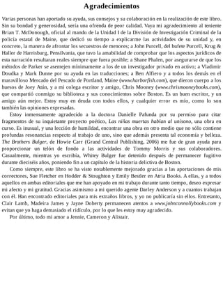 Agradecimientos
Varias personas han aportado su ayuda, sus consejos y su colaboración en la realización de este libro.
Sin su bondad y generosidad, sería una ofrenda de peor calidad. Vaya mi agradecimiento al teniente
Brian T. McDonough, oficial al mando de la Unidad I de la División de Investigación Criminal de la
policía estatal de Maine, que dedicó su tiempo a explicarme las actividades de su unidad y, en
concreto, la manera de afrontar los secuestros de menores; a John Purcell, del bufete Purcell, Krug &
Haller de Harrisburg, Pensilvania, que tuvo la amabilidad de comprobar que los aspectos jurídicos de
esta narración resultaran reales siempre que fuera posible; a Shane Phalen, por asegurarse de que los
métodos de Parker se asemejen mínimamente a los de un investigador privado en activo; a Vladimir
Doudka y Mark Dunne por su ayuda en las traducciones; a Ben Alfiero y a todos los demás en el
maravilloso Mercado del Pescado de Portland, Maine (www.harborfish.com), que dieron cuerpo a los
huesos de Joey Atún, y a mi colega escritor y amigo, Chris Mooney (www.chrismooneybooks.com),
que compartió conmigo su biblioteca y sus conocimientos sobre Boston. Es un buen escritor, y un
amigo aún mejor. Estoy muy en deuda con todos ellos, y cualquier error es mío, como lo son
también las opiniones expresadas.
Estoy inmensamente agradecido a la doctora Danielle Pafunda por su permiso para citar
fragmentos de su inquietante proyecto poético, Las niñas muertas hablan al unísono, una obra en
curso. Es inusual, y una lección de humildad, encontrar una obra en otro medio que no sólo contiene
profundas resonancias respecto al trabajo de uno, sino que además presenta tal economía y belleza.
The Brothers Bulger, de Howie Carr (Grand Central Publishing, 2006) me fue de gran ayuda para
proporcionar un telón de fondo a las actividades de Tommy Morris y sus colaboradores.
Casualmente, mientras yo escribía, Whitey Bulger fue detenido después de permanecer fugitivo
durante dieciséis años, poniendo fin a un capítulo de la historia delictiva de Boston.
Como siempre, este libro se ha visto notablemente mejorado gracias a las aportaciones de mis
correctores, Sue Fletcher en Hodder & Stoughton y Emily Bestler en Atria Books. A ellas, y a todos
aquellos en ambas editoriales que me han apoyado en mi trabajo durante tanto tiempo, deseo expresar
mi afecto y mi gratitud. Gracias asimismo a mi querido agente Darley Anderson y a cuantos trabajan
con él. Han encontrado editoriales para mis extraños libros, y yo no publicaría sin ellos. Entretanto,
Clair Lamb, Madeira James y Jayne Doherty permanecen atentos a www.johnconnollybooks.com y
evitan que yo haga demasiado el ridículo, por lo que les estoy muy agradecido.
Por último, todo mi amor a Jennie, Cameron y Alistair.
 