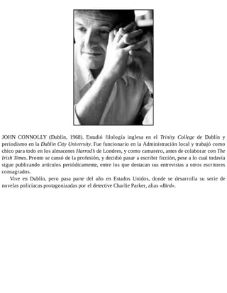 JOHN CONNOLLY (Dublín, 1968). Estudió filología inglesa en el Trinity College de Dublín y
periodismo en la Dublin City University. Fue funcionario en la Administración local y trabajó como
chico para todo en los almacenes Harrod’s de Londres, y como camarero, antes de colaborar con The
Irish Times. Pronto se cansó de la profesión, y decidió pasar a escribir ficción, pese a lo cual todavía
sigue publicando artículos periódicamente, entre los que destacan sus entrevistas a otros escritores
consagrados.
Vive en Dublín, pero pasa parte del año en Estados Unidos, donde se desarrolla su serie de
novelas policíacas protagonizadas por el detective Charlie Parker, alias «Bird».
 