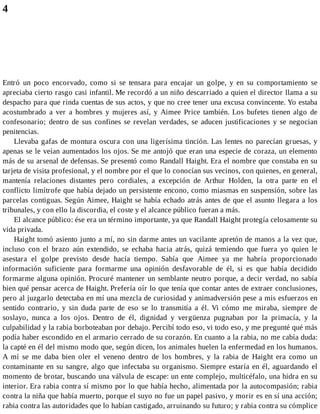 4
Entró un poco encorvado, como si se tensara para encajar un golpe, y en su comportamiento se
apreciaba cierto rasgo casi infantil. Me recordó a un niño descarriado a quien el director llama a su
despacho para que rinda cuentas de sus actos, y que no cree tener una excusa convincente. Yo estaba
acostumbrado a ver a hombres y mujeres así, y Aimee Price también. Los bufetes tienen algo de
confesonario; dentro de sus confines se revelan verdades, se aducen justificaciones y se negocian
penitencias.
Llevaba gafas de montura oscura con una ligerísima tinción. Las lentes no parecían gruesas, y
apenas se le veían aumentados los ojos. Se me antojó que eran una especie de coraza, un elemento
más de su arsenal de defensas. Se presentó como Randall Haight. Era el nombre que constaba en su
tarjeta de visita profesional, y el nombre por el que lo conocían sus vecinos, con quienes, en general,
mantenía relaciones distantes pero cordiales, a excepción de Arthur Holden, la otra parte en el
conflicto limítrofe que había dejado un persistente encono, como miasmas en suspensión, sobre las
parcelas contiguas. Según Aimee, Haight se había echado atrás antes de que el asunto llegara a los
tribunales, y con ello la discordia, el coste y el alcance público fueran a más.
El alcance público: ése era un término importante, ya que Randall Haight protegía celosamente su
vida privada.
Haight tomó asiento junto a mí, no sin darme antes un vacilante apretón de manos a la vez que,
incluso con el brazo aún extendido, se echaba hacia atrás, quizá temiendo que fuera yo quien le
asestara el golpe previsto desde hacía tiempo. Sabía que Aimee ya me habría proporcionado
información suficiente para formarme una opinión desfavorable de él, si es que había decidido
formarme alguna opinión. Procuré mantener un semblante neutro porque, a decir verdad, no sabía
bien qué pensar acerca de Haight. Prefería oír lo que tenía que contar antes de extraer conclusiones,
pero al juzgarlo detectaba en mí una mezcla de curiosidad y animadversión pese a mis esfuerzos en
sentido contrario, y sin duda parte de eso se lo transmitía a él. Vi cómo me miraba, siempre de
soslayo, nunca a los ojos. Dentro de él, dignidad y vergüenza pugnaban por la primacía, y la
culpabilidad y la rabia borboteaban por debajo. Percibí todo eso, vi todo eso, y me pregunté qué más
podía haber escondido en el armario cerrado de su corazón. En cuanto a la rabia, no me cabía duda:
la capté en él del mismo modo que, según dicen, los animales huelen la enfermedad en los humanos.
A mí se me daba bien oler el veneno dentro de los hombres, y la rabia de Haight era como un
contaminante en su sangre, algo que infectaba su organismo. Siempre estaría en él, aguardando el
momento de brotar, buscando una válvula de escape: un ente complejo, multicéfalo, una hidra en su
interior. Era rabia contra sí mismo por lo que había hecho, alimentada por la autocompasión; rabia
contra la niña que había muerto, porque el suyo no fue un papel pasivo, y morir es en sí una acción;
rabia contra las autoridades que lo habían castigado, arruinando su futuro; y rabia contra su cómplice
 
