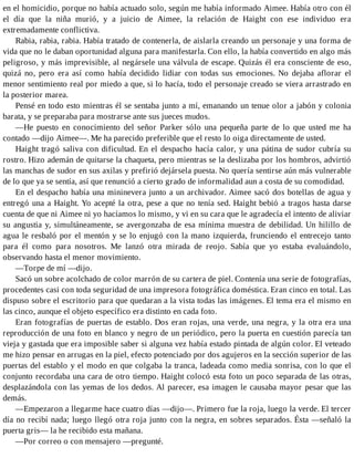 en el homicidio, porque no había actuado solo, según me había informado Aimee. Había otro con él
el día que la niña murió, y a juicio de Aimee, la relación de Haight con ese individuo era
extremadamente conflictiva.
Rabia, rabia, rabia. Había tratado de contenerla, de aislarla creando un personaje y una forma de
vida que no le daban oportunidad alguna para manifestarla. Con ello, la había convertido en algo más
peligroso, y más imprevisible, al negársele una válvula de escape. Quizás él era consciente de eso,
quizá no, pero era así como había decidido lidiar con todas sus emociones. No dejaba aflorar el
menor sentimiento real por miedo a que, si lo hacía, todo el personaje creado se viera arrastrado en
la posterior marea.
Pensé en todo esto mientras él se sentaba junto a mí, emanando un tenue olor a jabón y colonia
barata, y se preparaba para mostrarse ante sus jueces mudos.
—He puesto en conocimiento del señor Parker sólo una pequeña parte de lo que usted me ha
contado —dijo Aimee—. Me ha parecido preferible que el resto lo oiga directamente de usted.
Haight tragó saliva con dificultad. En el despacho hacía calor, y una pátina de sudor cubría su
rostro. Hizo ademán de quitarse la chaqueta, pero mientras se la deslizaba por los hombros, advirtió
las manchas de sudor en sus axilas y prefirió dejársela puesta. No quería sentirse aún más vulnerable
de lo que ya se sentía, así que renunció a cierto grado de informalidad aun a costa de su comodidad.
En el despacho había una mininevera junto a un archivador. Aimee sacó dos botellas de agua y
entregó una a Haight. Yo acepté la otra, pese a que no tenía sed. Haight bebió a tragos hasta darse
cuenta de que ni Aimee ni yo hacíamos lo mismo, y vi en su cara que le agradecía el intento de aliviar
su angustia y, simultáneamente, se avergonzaba de esa mínima muestra de debilidad. Un hilillo de
agua le resbaló por el mentón y se lo enjugó con la mano izquierda, frunciendo el entrecejo tanto
para él como para nosotros. Me lanzó otra mirada de reojo. Sabía que yo estaba evaluándolo,
observando hasta el menor movimiento.
—Torpe de mí —dijo.
Sacó un sobre acolchado de color marrón de su cartera de piel. Contenía una serie de fotografías,
procedentes casi con toda seguridad de una impresora fotográfica doméstica. Eran cinco en total. Las
dispuso sobre el escritorio para que quedaran a la vista todas las imágenes. El tema era el mismo en
las cinco, aunque el objeto específico era distinto en cada foto.
Eran fotografías de puertas de establo. Dos eran rojas, una verde, una negra, y la otra era una
reproducción de una foto en blanco y negro de un periódico, pero la puerta en cuestión parecía tan
vieja y gastada que era imposible saber si alguna vez había estado pintada de algún color. El veteado
me hizo pensar en arrugas en la piel, efecto potenciado por dos agujeros en la sección superior de las
puertas del establo y el modo en que colgaba la tranca, ladeada como media sonrisa, con lo que el
conjunto recordaba una cara de otro tiempo. Haight colocó esta foto un poco separada de las otras,
desplazándola con las yemas de los dedos. Al parecer, esa imagen le causaba mayor pesar que las
demás.
—Empezaron a llegarme hace cuatro días —dijo—. Primero fue la roja, luego la verde. El tercer
día no recibí nada; luego llegó otra roja junto con la negra, en sobres separados. Ésta —señaló la
puerta gris— la he recibido esta mañana.
—Por correo o con mensajero —pregunté.
 