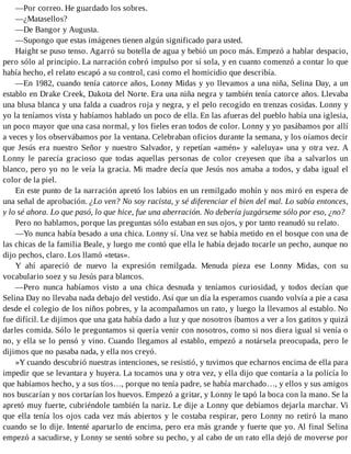 —Por correo. He guardado los sobres.
—¿Matasellos?
—De Bangor y Augusta.
—Supongo que estas imágenes tienen algún significado para usted.
Haight se puso tenso. Agarró su botella de agua y bebió un poco más. Empezó a hablar despacio,
pero sólo al principio. La narración cobró impulso por sí sola, y en cuanto comenzó a contar lo que
había hecho, el relato escapó a su control, casi como el homicidio que describía.
—En 1982, cuando tenía catorce años, Lonny Midas y yo llevamos a una niña, Selina Day, a un
establo en Drake Creek, Dakota del Norte. Era una niña negra y también tenía catorce años. Llevaba
una blusa blanca y una falda a cuadros roja y negra, y el pelo recogido en trenzas cosidas. Lonny y
yo la teníamos vista y habíamos hablado un poco de ella. En las afueras del pueblo había una iglesia,
un poco mayor que una casa normal, y los fieles eran todos de color. Lonny y yo pasábamos por allí
a veces y los observábamos por la ventana. Celebraban oficios durante la semana, y los oíamos decir
que Jesús era nuestro Señor y nuestro Salvador, y repetían «amén» y «aleluya» una y otra vez. A
Lonny le parecía gracioso que todas aquellas personas de color creyesen que iba a salvarlos un
blanco, pero yo no le veía la gracia. Mi madre decía que Jesús nos amaba a todos, y daba igual el
color de la piel.
En este punto de la narración apretó los labios en un remilgado mohín y nos miró en espera de
una señal de aprobación. ¿Lo ven? No soy racista, y sé diferenciar el bien del mal. Lo sabía entonces,
y lo sé ahora. Lo que pasó, lo que hice, fue una aberración. No debería juzgárseme sólo por eso, ¿no?
Pero no hablamos, porque las preguntas sólo estaban en sus ojos, y por tanto reanudó su relato.
—Yo nunca había besado a una chica. Lonny sí. Una vez se había metido en el bosque con una de
las chicas de la familia Beale, y luego me contó que ella le había dejado tocarle un pecho, aunque no
dijo pechos, claro. Los llamó «tetas».
Y ahí apareció de nuevo la expresión remilgada. Menuda pieza ese Lonny Midas, con su
vocabulario soez y su Jesús para blancos.
—Pero nunca habíamos visto a una chica desnuda y teníamos curiosidad, y todos decían que
Selina Day no llevaba nada debajo del vestido. Así que un día la esperamos cuando volvía a pie a casa
desde el colegio de los niños pobres, y la acompañamos un rato, y luego la llevamos al establo. No
fue difícil. Le dijimos que una gata había dado a luz y que nosotros íbamos a ver a los gatitos y quizá
darles comida. Sólo le preguntamos si quería venir con nosotros, como si nos diera igual si venía o
no, y ella se lo pensó y vino. Cuando llegamos al establo, empezó a notársela preocupada, pero le
dijimos que no pasaba nada, y ella nos creyó.
»Y cuando descubrió nuestras intenciones, se resistió, y tuvimos que echarnos encima de ella para
impedir que se levantara y huyera. La tocamos una y otra vez, y ella dijo que contaría a la policía lo
que habíamos hecho, y a sus tíos…, porque no tenía padre, se había marchado…, y ellos y sus amigos
nos buscarían y nos cortarían los huevos. Empezó a gritar, y Lonny le tapó la boca con la mano. Se la
apretó muy fuerte, cubriéndole también la nariz. Le dije a Lonny que debíamos dejarla marchar. Vi
que ella tenía los ojos cada vez más abiertos y le costaba respirar, pero Lonny no retiró la mano
cuando se lo dije. Intenté apartarlo de encima, pero era más grande y fuerte que yo. Al final Selina
empezó a sacudirse, y Lonny se sentó sobre su pecho, y al cabo de un rato ella dejó de moverse por
 