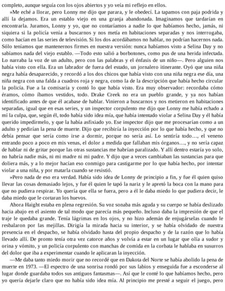 completo, aunque seguía con los ojos abiertos y yo veía mi reflejo en ellos.
»Me eché a llorar, pero Lonny me dijo que parara, y le obedecí. La tapamos con paja podrida y
allí la dejamos. Era un establo viejo en una granja abandonada. Imaginamos que tardarían en
encontrarla. Juramos, Lonny y yo, que no contaríamos a nadie lo que habíamos hecho, jamás, ni
siquiera si la policía venía a buscarnos y nos metía en habitaciones separadas y nos interrogaba,
como hacían en las series de televisión. Si los dos acordábamos no hablar, no podrían hacernos nada.
Sólo teníamos que mantenernos firmes en nuestra versión: nunca habíamos visto a Selina Day y no
sabíamos nada del viejo establo. —Todo esto salió a borbotones, como pus de una herida infectada.
Lo narraba la voz de un adulto, pero con las palabras y el énfasis de un niño—. Pero alguien nos
había visto con ella. Era un labrador de fuera del estado, un jornalero itinerante. Oyó que una niña
negra había desaparecido, y recordó a los dos chicos que había visto con una niña negra ese día, una
niña negra con una falda a cuadros roja y negra, como la de la descripción que había hecho circular
la policía. Fue a la comisaría y contó lo que había visto. Era muy observador: recordaba cómo
éramos, cómo íbamos vestidos, todo. Drake Creek no era un pueblo grande, y ya nos habían
identificado antes de que él acabase de hablar. Vinieron a buscarnos y nos metieron en habitaciones
separadas, igual que en esas series, y un inspector corpulento me dijo que Lonny me había echado a
mí la culpa, que, según él, todo había sido idea mía, que había intentado violar a Selina Day y él había
querido impedírmelo, y que la había asfixiado yo. Ese inspector dijo que me procesarían como a un
adulto y pedirían la pena de muerte. Dijo que recibiría la inyección por lo que había hecho, y que no
debía pensar que sería como irse a dormir, porque no sería así. Lo sentiría todo…, el veneno
entrando poco a poco en mis venas, el dolor a medida que fallaban mis órganos…, y no sería capaz
de hablar ni de gritar porque las otras sustancias me habrían paralizado. Y allí dentro estaría yo solo,
no habría nadie más, ni mi madre ni mi padre. Y dijo que a veces cambiaban las sustancias para que
doliera más, y a lo mejor hacían eso conmigo para castigarme por lo que había hecho, por intentar
violar a una niña, y por matarla cuando se resistió.
»Pero nada de eso era verdad. Había sido idea de Lonny de principio a fin, y fue él quien quiso
llevar las cosas demasiado lejos, y fue él quien le tapó la nariz y le apretó la boca con la mano para
que no pudiera respirar. Yo quería que ella se fuera, pero a él le daba miedo lo que pudiera decir, le
daba miedo que le cortaran los huevos.
Ahora Haight estaba en plena regresión. Su voz sonaba más aguda y su cuerpo se había deslizado
hacia abajo en el asiento de tal modo que parecía más pequeño. Incluso daba la impresión de que el
traje le quedaba grande. Tenía lágrimas en los ojos, y no hizo ademán de enjugárselas cuando le
resbalaron por las mejillas. Dirigía la mirada hacia su interior, y se había olvidado de nuestra
presencia en el despacho, se había olvidado hasta del propio despacho y de la razón que lo había
llevado allí. De pronto tenía otra vez catorce años y volvía a estar en un lugar que olía a sudor y
orina y vómito, y un policía corpulento con manchas de comida en la corbata le hablaba en susurros
del dolor que iba a experimentar cuando le aplicaran la inyección.
—Me daba tanto miedo morir que no recordé que en Dakota del Norte se había abolido la pena de
muerte en 1973. —El espectro de una sonrisa rondó por sus labios y enseguida fue a esconderse al
lugar donde guardaba todos sus antiguos fantasmas—. Así que le conté lo que habíamos hecho, pero
yo quería dejarle claro que no había sido idea mía. Al principio me presté a seguir el juego, pero
 