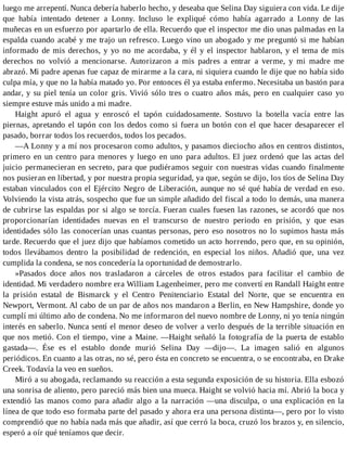 luego me arrepentí. Nunca debería haberlo hecho, y deseaba que Selina Day siguiera con vida. Le dije
que había intentado detener a Lonny. Incluso le expliqué cómo había agarrado a Lonny de las
muñecas en un esfuerzo por apartarlo de ella. Recuerdo que el inspector me dio unas palmadas en la
espalda cuando acabé y me trajo un refresco. Luego vino un abogado y me preguntó si me habían
informado de mis derechos, y yo no me acordaba, y él y el inspector hablaron, y el tema de mis
derechos no volvió a mencionarse. Autorizaron a mis padres a entrar a verme, y mi madre me
abrazó. Mi padre apenas fue capaz de mirarme a la cara, ni siquiera cuando le dije que no había sido
culpa mía, y que no la había matado yo. Por entonces él ya estaba enfermo. Necesitaba un bastón para
andar, y su piel tenía un color gris. Vivió sólo tres o cuatro años más, pero en cualquier caso yo
siempre estuve más unido a mi madre.
Haight apuró el agua y enroscó el tapón cuidadosamente. Sostuvo la botella vacía entre las
piernas, apretando el tapón con los dedos como si fuera un botón con el que hacer desaparecer el
pasado, borrar todos los recuerdos, todos los pecados.
—A Lonny y a mí nos procesaron como adultos, y pasamos dieciocho años en centros distintos,
primero en un centro para menores y luego en uno para adultos. El juez ordenó que las actas del
juicio permanecieran en secreto, para que pudiéramos seguir con nuestras vidas cuando finalmente
nos pusieran en libertad, y por nuestra propia seguridad, ya que, según se dijo, los tíos de Selina Day
estaban vinculados con el Ejército Negro de Liberación, aunque no sé qué había de verdad en eso.
Volviendo la vista atrás, sospecho que fue un simple añadido del fiscal a todo lo demás, una manera
de cubrirse las espaldas por si algo se torcía. Fueran cuales fuesen las razones, se acordó que nos
proporcionarían identidades nuevas en el transcurso de nuestro periodo en prisión, y que esas
identidades sólo las conocerían unas cuantas personas, pero eso nosotros no lo supimos hasta más
tarde. Recuerdo que el juez dijo que habíamos cometido un acto horrendo, pero que, en su opinión,
todos llevábamos dentro la posibilidad de redención, en especial los niños. Añadió que, una vez
cumplida la condena, se nos concedería la oportunidad de demostrarlo.
»Pasados doce años nos trasladaron a cárceles de otros estados para facilitar el cambio de
identidad. Mi verdadero nombre era William Lagenheimer, pero me convertí en Randall Haight entre
la prisión estatal de Bismarck y el Centro Penitenciario Estatal del Norte, que se encuentra en
Newport, Vermont. Al cabo de un par de años nos mandaron a Berlin, en New Hampshire, donde yo
cumplí mi último año de condena. No me informaron del nuevo nombre de Lonny, ni yo tenía ningún
interés en saberlo. Nunca sentí el menor deseo de volver a verlo después de la terrible situación en
que nos metió. Con el tiempo, vine a Maine. —Haight señaló la fotografía de la puerta de establo
gastada—. Ése es el establo donde murió Selina Day —dijo—. La imagen salió en algunos
periódicos. En cuanto a las otras, no sé, pero ésta en concreto se encuentra, o se encontraba, en Drake
Creek. Todavía la veo en sueños.
Miró a su abogada, reclamando su reacción a esta segunda exposición de su historia. Ella esbozó
una sonrisa de aliento, pero pareció más bien una mueca. Haight se volvió hacia mí. Abrió la boca y
extendió las manos como para añadir algo a la narración —una disculpa, o una explicación en la
línea de que todo eso formaba parte del pasado y ahora era una persona distinta—, pero por lo visto
comprendió que no había nada más que añadir, así que cerró la boca, cruzó los brazos y, en silencio,
esperó a oír qué teníamos que decir.
 