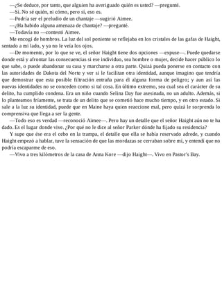 —¿Se deduce, por tanto, que alguien ha averiguado quién es usted? —pregunté.
—Sí. No sé quién, ni cómo, pero sí, eso es.
—Podría ser el preludio de un chantaje —sugirió Aimee.
—¿Ha habido alguna amenaza de chantaje? —pregunté.
—Todavía no —contestó Aimee.
Me encogí de hombros. La luz del sol poniente se reflejaba en los cristales de las gafas de Haight,
sentado a mi lado, y ya no le veía los ojos.
—De momento, por lo que se ve, el señor Haight tiene dos opciones —expuse—. Puede quedarse
donde está y afrontar las consecuencias si ese individuo, sea hombre o mujer, decide hacer público lo
que sabe, o puede abandonar su casa y marcharse a otra parte. Quizá pueda ponerse en contacto con
las autoridades de Dakota del Norte y ver si le facilitan otra identidad, aunque imagino que tendría
que demostrar que esta posible filtración entraña para él alguna forma de peligro; y aun así las
nuevas identidades no se conceden como si tal cosa. En último extremo, sea cual sea el carácter de su
delito, ha cumplido condena. Era un niño cuando Selina Day fue asesinada, no un adulto. Además, si
lo planteamos fríamente, se trata de un delito que se cometió hace mucho tiempo, y en otro estado. Si
sale a la luz su identidad, puede que en Maine haya quien reaccione mal, pero quizá le sorprenda lo
comprensiva que llega a ser la gente.
—Todo eso es verdad —reconoció Aimee—. Pero hay un detalle que el señor Haight aún no te ha
dado. Es el lugar donde vive. ¿Por qué no le dice al señor Parker dónde ha fijado su residencia?
Y supe que ése era el cebo en la trampa, el detalle que ella se había reservado adrede, y cuando
Haight empezó a hablar, tuve la sensación de que las mordazas se cerraban sobre mí, y entendí que no
podría escaparme de eso.
—Vivo a tres kilómetros de la casa de Anna Kore —dijo Haight—. Vivo en Pastor's Bay.
 
