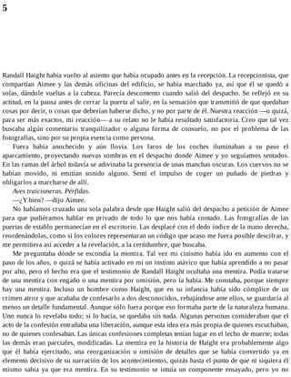 5
Randall Haight había vuelto al asiento que había ocupado antes en la recepción. La recepcionista, que
compartían Aimee y las demás oficinas del edificio, se había marchado ya, así que él se quedó a
solas, dándole vueltas a la cabeza. Parecía descontento cuando salió del despacho. Se reflejó en su
actitud, en la pausa antes de cerrar la puerta al salir, en la sensación que transmitió de que quedaban
cosas por decir, o cosas que deberían haberse dicho, y no por parte de él. Nuestra reacción —o quizá,
para ser más exactos, mi reacción— a su relato no le había resultado satisfactoria. Creo que tal vez
buscaba algún comentario tranquilizador o alguna forma de consuelo, no por el problema de las
fotografías, sino por su propia esencia como persona.
Fuera había anochecido y aún llovía. Los faros de los coches iluminaban a su paso el
aparcamiento, proyectando nuevas sombras en el despacho donde Aimee y yo seguíamos sentados.
En las ramas del árbol todavía se adivinaba la presencia de unas manchas oscuras. Los cuervos no se
habían movido, ni emitían sonido alguno. Sentí el impulso de coger un puñado de piedras y
obligarlos a marcharse de allí.
Aves traicioneras. Pérfidas.
—¿Y bien? —dijo Aimee.
No habíamos cruzado una sola palabra desde que Haight salió del despacho a petición de Aimee
para que pudiéramos hablar en privado de todo lo que nos había contado. Las fotografías de las
puertas de establo permanecían en el escritorio. Las desplacé con el dedo índice de la mano derecha,
reordenándolas, como si los colores representaran un código que acaso me fuera posible descifrar, y
me permitiera así acceder a la revelación, a la certidumbre, que buscaba.
Me preguntaba dónde se escondía la mentira. Tal vez mi cinismo había ido en aumento con el
paso de los años, o quizá se había activado en mí un instinto atávico que había aprendido a no pasar
por alto, pero el hecho era que el testimonio de Randall Haight ocultaba una mentira. Podía tratarse
de una mentira con engaño o una mentira por omisión, pero la había. Me constaba, porque siempre
hay una mentira. Incluso un hombre como Haight, que en su infancia había sido cómplice de un
crimen atroz y que acababa de confesarlo a dos desconocidos, rebajándose ante ellos, se guardaría al
menos un detalle fundamental. Aunque sólo fuera porque eso formaba parte de la naturaleza humana.
Uno nunca lo revelaba todo; si lo hacía, se quedaba sin nada. Algunas personas consideraban que el
acto de la confesión entrañaba una liberación, aunque esta idea era más propia de quienes escuchaban,
no de quienes confesaban. Las únicas confesiones completas tenían lugar en el lecho de muerte; todas
las demás eran parciales, modificadas. La mentira en la historia de Haight era probablemente algo
que él había ejercitado, una reorganización u omisión de detalles que se había convertido ya en
elemento decisivo de su narración de los acontecimientos, quizás hasta el punto de que ni siquiera él
mismo sabía ya que era mentira. En su testimonio se intuía un componente ensayado, pero yo no
 