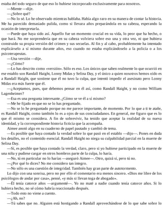 estaba del todo seguro de que eso lo hubiese incorporado exclusivamente para nosotros.
—Miente —dije.
—¿Sobre qué?
—No lo sé. Lo he observado mientras hablaba. Había algo raro en su manera de contar la historia.
Me ha parecido demasiado pulida, como si llevara años preparándola en su cabeza, esperando la
ocasión de interpretarla.
—Puede que haya sido así. Aquello fue un momento crucial en su vida, lo peor que ha hecho, o
que hará. No me sorprendería que en su cabeza volviera sobre eso una y otra vez, ni que hubiera
construido su propia versión del crimen y sus secuelas. Al fin y al cabo, probablemente ha intentado
explicárselo a sí mismo durante años, eso cuando no estaba explicándoselo a la policía o a los
psicoterapeutas.
—Una versión —dije.
—¿Cómo?
—Lo has descrito como «versión». Sólo es eso. Los únicos que saben realmente lo que ocurrió en
ese establo son Randall Haight, Lonny Midas y Selina Day, y el único a quien nosotros hemos oído es
a Randall Haight, que sostiene que él no tuvo la culpa, que intentó impedir el asesinato pero Lonny
Midas era más fuerte que él.
—¿Aceptamos, pues, que debemos pensar en él así, como Randall Haight, y no como William
Lagenheimer?
—Esa es una pregunta interesante. ¿Cómo se ve él a sí mismo?
—Me he fijado en que no se lo has preguntado.
—No se lo he preguntado porque no me parece importante, de momento. Por lo que a ti te atañe,
es Randall Haight, como también lo es a ojos de sus conciudadanos. En general, me figuro que es lo
que él mismo se considera. A fin de sobrevivir, ha tenido que aceptar la realidad de su nueva
identidad, y la correspondiente historia ficticia que la acompaña.
Aimee anotó algo en su cuaderno de papel pautado y cambió de tema.
—Es posible que haya contado la verdad sobre lo que pasó en el establo —dijo—. Pones en duda
los detalles, no el contenido esencial. Randall Haight no niega su culpabilidad parcial en la muerte de
Selina Day.
—Sí, es posible que haya contado la verdad, claro, pero si yo hubiese participado en la muerte de
una niña y pudiese cargar en otros hombros parte de la culpa, lo haría.
—No, tú en particular no lo harías —aseguró Aimee—. Otro, quizá sí, pero tú no.
—¿Por qué lo dices? No me considero tan íntegro.
—No sólo es una cuestión de integridad. También hay gran parte de autotormento.
Lo dijo con una sonrisa, pero no por ello el comentario era menos sincero. «Dios me libre de los
psicólogos de andar por casa», pensé, «y más si llevan toga de abogado».
—Él tenía catorce años —argumenté—. Yo no maté a nadie cuando tenía catorce años. Si lo
hubiera hecho, no sé cómo habría reaccionado después.
—Todo esto no viene a cuento.
—¿Ah, no?
—Tú sabes que no. Alguien está hostigando a Randall aprovechándose de lo que sabe sobre lo
 