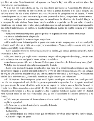 que hizo de niño. Simultáneamente, desaparece en Pastor's Bay una niña de catorce años. Las
coincidencias son inquietantes.
Vi a mi hija con la mirada fija en mí, y la oí pedirme que buscara a Anna Kore. Me observé las
manos, y percibí la sombra de una cruz hecha de ramas y palitos. En torno a mi cuello colgaba una
versión menor de ese mismo símbolo: una cruz bizantina de peregrinación en bronce. A veces
convenía que nos recordasen nuestras obligaciones para con los demás, aunque fuera a nuestra costa.
—Porque —dije— si a quienquiera que ha descubierto la identidad de Randall Haight le
preocupara lo más mínimo Anna Kore, habría acudido a la policía con lo que sabe: el asesino
convicto de una niña de catorce años vive en el mismo pueblo del que recientemente ha desaparecido
otra niña de catorce años. En cambio, le manda fotografías de puertas de establo y espera a ver cómo
reacciona.
—Una parte de mí todavía piensa que eso podría ser el preludio de un intento de chantaje.
—Entonces debería acudir a la policía.
—Si acude a la policía, lo tomarán por sospechoso.
—O lo excluirán de la investigación si puede responder a todas sus preguntas y si no es culpable.
—Aimee torció el gesto a cada «si…» que yo pronunciaba—. Vamos —dije—, no me creo que no
hayas contemplado esa posibilidad.
—En el supuesto de que se me haya pasado por la cabeza, ¿de verdad piensas que podría haber
secuestrado a Anna Kore?
—No, no a menos que implicarnos a nosotros sea para él un juego de alto riesgo, y en tal caso
sería un hombre de una inteligencia inconcebible o estaría loco.
—A mí no me parece ni lo uno ni lo otro. Es listo, pero si está loco, lo disimula muy bien. ¿Qué?
Yo había sido incapaz de disimular una expresión de duda.
—Loco sería mucho decir, pero es un hombre que lleva en la conciencia el asesinato de una niña.
Se ha visto obligado a asumir una identidad nueva, y vive en una comunidad aislada lejos de su lugar
de origen. Diría que se encuentra bajo una inmensa tensión emocional y psicológica. Prácticamente
zumba, de lo tenso que está. ¿Sabes si ha mantenido algún contacto con su familia?
—Él dice que no. Sabemos que su padre murió. Ignora dónde para su madre. Me contó que vivió
con ella una temporada al salir de Berlin, pero su presencia lo agobiaba. Por otra parte, consideró
que, para asumir la nueva identidad, sería mejor no seguir en contacto con su familia. Lo cual no
resulta raro. Había aprendido a prescindir de ellos durante mucho tiempo, y numerosos reclusos
encuentran dificultades a la hora de adaptarse a las relaciones familiares cuando salen en libertad.
Para Randall debió de ser más complicado aún, ya que oficialmente ni siquiera pertenecía a su
familia.
—Todo un experimento social, ése en el que acabaron metidos Lonny Midas y él.
—¿No lo apruebas?
—Sí. Sólo que no acabo de entender la intención de fondo.
—Debemos indagar más.
—Lo haremos.
—Así hemos llegado a la conclusión de que no está loco, pero bajo presión podría venirse abajo.
—Coincido —dije a mi pesar.
 