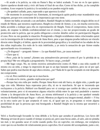 —Si acude a la policía, su vida en Pastor's Bay se habrá acabado. Y eso no es lo que quiere.
Quiere quedarse donde está y vivir ahí hasta el final de sus días. Como tú has dicho, ya ha cumplido
condena. A ese respecto la justicia y la sociedad ya no pueden exigirle nada.
—¿Se quedará callado, pues, esperando a que aparezca la niña?
—De momento le aconsejaré eso. Entretanto, tú investigarás quién podría estar mandándole esas
imágenes, porque eres consciente de la importancia que esto tiene.
Aimee me había arrastrado a un atolladero. Randall Haight no había cometido ningún delito en el
estado de Maine, que nosotros supiéramos. Haight era cliente de Aimee, y yo, sin mucha convicción,
había accedido a trabajar para ella en representación de Haight. Tenía el compromiso, hasta cierto
punto, de respetar la debida confidencialidad con el cliente, y eso me proporcionaba un grado de
protección ante la policía, que no podía obligarme a revelar detalles sobre mi participación llegado
el caso. Pero no me gustaba la situación. Protegiendo a Haight ocultábamos datos relacionados quizá
con la investigación de la desaparición de Anna Kore, pese a que ninguna prueba indicara un vínculo
directo entre Haight y el delito, aparte de la proximidad geográfica y la similitud en las edades de las
dos niñas implicadas. Era todo de lo más indefinido, y yo tenía la sensación de que Aimee estaba
aprovechando esa circunstancia.
—¿Te disgusta? —preguntó Aimee—. Lo que Randall hizo, ¿te causa malestar?
—Claro que sí.
—Pero ¿más de la cuenta? ¿Sientes una animadversión personal contra él por la pérdida de tu
propia hija? Me veo obligada a preguntártelo. Te haces cargo, ¿verdad?
—Me hago cargo. No, no siento excesiva animadversión contra él. Mató a una niña cuando él
mismo era un niño, y tengo la impresión de que es un tipo bastante repulsivo, pero no sé por qué.
Sabes que podría marcharme de aquí ahora mismo, ¿no? Nada de lo que he aceptado en este despacho
me compromete.
—Lo sé. Pero también sé que no te marcharás.
—Si estás en lo cierto, ¿puedes explicarme por qué?
—Porque hay otra niña por medio. Porque Anna Kore está ahí fuera, en algún sitio, y puede que
siga con vida. Mientras haya esperanza para ella, tú no te marcharás. Sé que te incomoda que
excluyamos a la policía. Hablaré con Randall para ver si consigo que cambie de idea y se presente
voluntariamente, pero si tú encuentras alguna relación sólida entre lo que está pasándole a nuestro
cliente y la desaparición de Anna Kore, yo misma telefonearé a la policía y me quedaré sentada
encima de Randall hasta que llegue —afirmó. Mientras yo digería esa imagen mental, añadió—: Y ésa
es la otra razón por la que aceptarás el caso: tú, al igual que yo, te preguntas si existe alguna
posibilidad de que la persona que está hostigando a Randall Haight sea la misma que secuestró a
Anna Kore.
Volví a Scarborough forzando la vista debido a la lluvia que azotaba el parabrisas. Los faros del
Mustang servían de poco cuando el tiempo se ponía así, pero unas horas antes, al salir, aún no pintaba
tan mal, y me gustaba sacar el coche cuando podía. Era un capricho; sin embargo, me complacía
creer que era un hombre de relativamente pocos caprichos. En el asiento del acompañante, junto a mí,
 